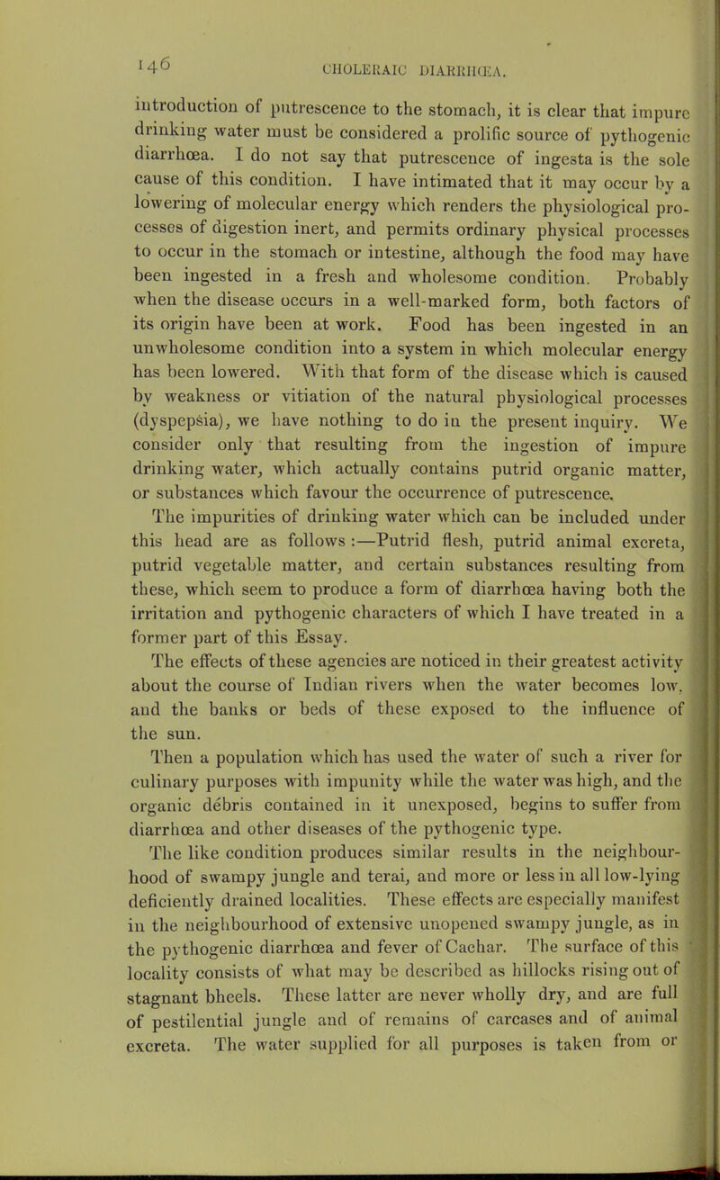 CHOLERAIC DIARIUItEA. lutroductiou of putrescence to the stomach, it is clear that impure drinking water must be considered a prolific source of pythogenic diarrhoea. I do not say that putrescence of ingesta is the sole cause of this condition, I have intimated that it may occur by a lowering of molecular energy which renders the physiological pro- cesses of digestion inert, and permits ordinary physical processes to occur in the stomach or intestine, although the food may have been ingested in a fresh and wholesome condition. Probably when the disease occurs in a well-marked form, both factors of its origin have been at work. Food has been ingested in an unwholesome condition into a system in which molecular energy has been lowered. With that form of the disease which is caused by weakness or vitiation of the natural physiological processes (dyspepsia), we have nothing to do in the present inquiry. We consider only that resulting from the ingestion of impure drinking water, which actually contains putrid organic matter, or substances which favour the occurrence of putrescence. The impurities of drinking water which can be included under this head are as follows :—Putrid flesh, putrid animal excreta, putrid vegetable matter, and certain substances resulting from these, which seem to produce a form of diarrhoea having both the ; irritation and pythogenic characters of which I have treated in a former part of this Essay. The effects of these agencies are noticed in their greatest activity : about the course of Indian rivers when the Avater becomes low. and the banks or beds of these exposed to the influence of the sun. Then a population which has used the water of such a river for culinary purposes with impunity while the water was high, and the organic debris contained in it unexposed, begins to sufier from diarrhoea and other diseases of the pythogenic type. The like condition produces similar results in the neighbour- hood of swampy jungle and terai, and more or less in all low-lying deficiently drained localities. These effects are especially manifest in the neiglibourhood of extensive unopened swampy jungle, as iu ■ the pythogenic diarrhoea and fever ofCachar. The surface of this J locality consists of what may be described as hillocks rising out of 1 stagnant bheels. These latter are never wholly dry, and are full J of pestilential jungle and of remains of carcases and of animal i excreta. The water supplied for all purposes is taken from or |