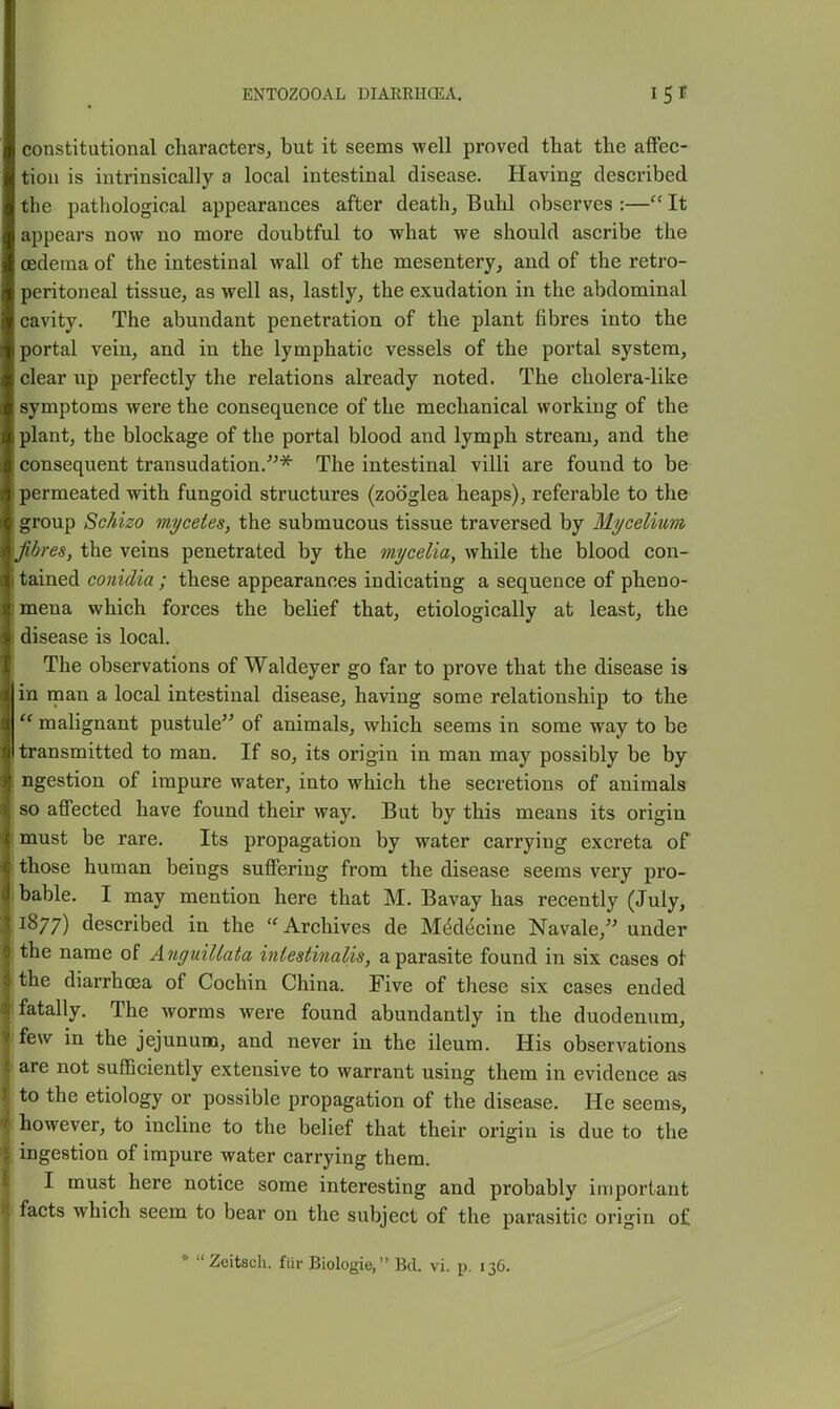 constitutional characters, but it seems well proved that the afiPec- tiou is intrinsically a local intestinal disease. Having described the pathological appearances after death. Buhl observes :— It appears now no more doubtful to what we should ascribe the oedema of the intestinal wall of the mesentery, and of the retro- peritoneal tissue, as well as, lastly, the exudation in the abdominal cavity. The abundant penetration of the plant fibres into the portal vein, and in the lymphatic vessels of the portal system, clear up perfectly the relations already noted. The cholera-like symptoms were the consequence of the mechanical working of the plant, the blockage of the portal blood and lymph stream, and the consequent transudation.^^* The intestinal villi are found to be permeated with fungoid structures (zooglea heaps), referable to the group Schizo mycetes, the submucous tissue traversed by Mycelium fibres, the veins penetrated by the mycelia, while the blood con- tained conidia ; these appearances indicating a sequence of pheno- mena which forces the belief that, etiologically at least, the disease is local. The observations of Waldeyer go far to prove that the disease is in man a local intestinal disease, having some relationship to the  malignant pustule'^ of animals, which seems in some way to be transmitted to man. If so, its origin in man may possibly be by ngestion of impure water, into which the secretions of animals so affected have found their way. But by this means its origin must be rare. Its propagation by water carrying excreta of those human beings suffering from the disease seems very pro- bable. I may mention here that M. Bavay has recently (July, 1877) described in the Archives de M^decine Navale,'' under the name of AnguiUata iniestinalis, a parasite found in six cases of the diarrhoea of Cochin China. Five of these six cases ended fatally. The worms were found abundantly in the duodenum, few in the jejunum, and never in the ileum. His observations are not sufficiently extensive to warrant using them in evidence as I to the etiology or possible propagation of the disease. He seems, i however, to incline to the belief that their origin is due to the ingestion of impure water carrying them. I must here notice some interesting and probably important ' facts which seem to bear on the subject of the parasitic origin of * Zeitsch. fur Biologic, Bel. vi. p. 136.