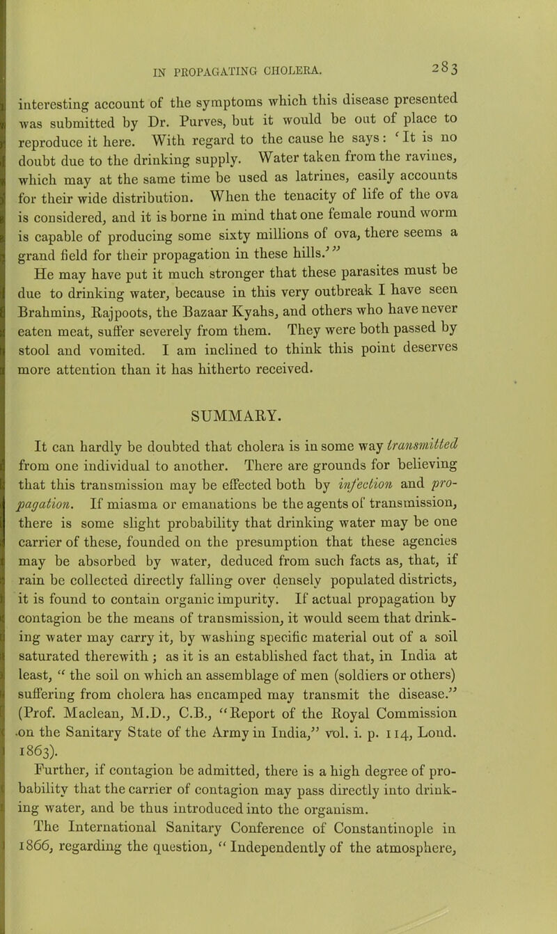 interesting account of the symptoms whidi this disease presented was submitted by Dr. Purves, but it would be out of place to reproduce it here. With regard to the cause he says: ' It is no doubt due to the drinking supply. Water taken from the ravines, which may at the same time be used as latrines, easily accounts for their wide distribution. When the tenacity of life of the ova is considered, and it is borne in mind that one female round worm is capable of producing some sixty millions of ova, there seems a grand field for their propagation in these hills.-^^ He may have put it much stronger that these parasites must be due to drinking water, because in this very outbreak I have seen Brahmins, Rajpoots, the Bazaar Kyahs, and others who have never eaten meat, suffer severely from them. They were both passed by stool and vomited. I am inclined to think this point deserves more attention than it has hitherto received. SUMMARY. It can hardly be doubted that cholera is in some way iransmitled from one individual to another. There are grounds for believing that this transmission may be effected both by infection and pro- pagation. If miasma or emanations be the agents of transmission, there is some slight probability that drinking water may be one carrier of these, founded on the presumption that these agencies may be absorbed by water, deduced from such facts as, that, if rain be collected directly falling over densely populated districts, it is found to contain organic impurity. If actual propagation by contagion be the means of transmission, it would seem that drink- ing water may carry it, by washing specific material out of a soil saturated therewith; as it is an established fact that, in India at least,  the soil on which an assemblage of men (soldiers or others) suffering from cholera has encamped may transmit the disease. (Prof. Maclean, M.D., C.B., Report of the Royal Commission •on the Sanitary State of the Army in India, vol. i. p. 114, Lond. 1863). Further, if contagion be admitted, there is a high degree of pro- bability that the carrier of contagion may pass directly into drink- ing water, and be thus introduced into the organism. The International Sanitary Conference of Constantinople in 1866, regarding the question,  Independently of the atmosphere,