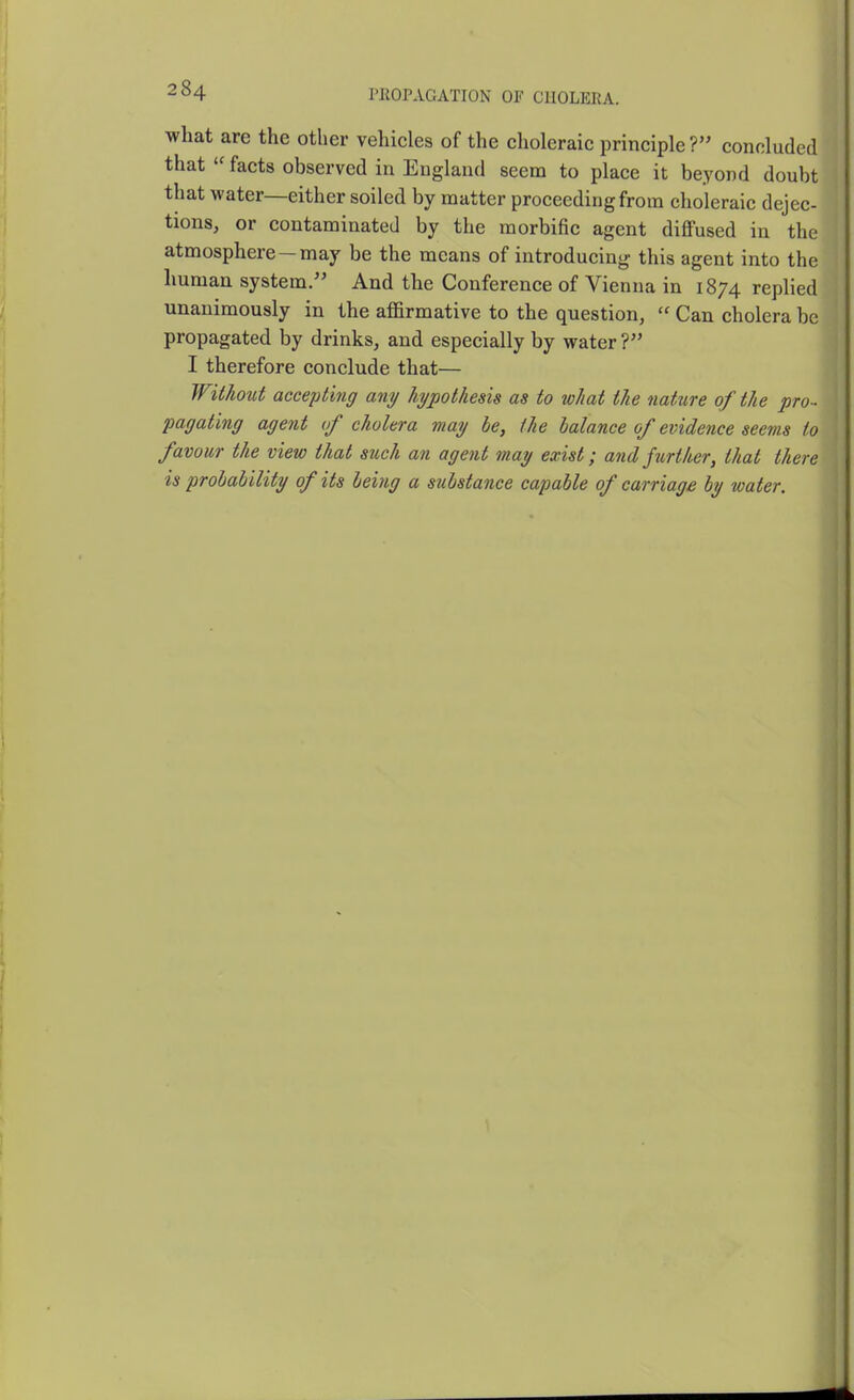 I'KOPAGATION OF CHOLERA. what are the other vehicles of the choleraic principle? concluded thatfacts observed in England seem to place it beyond doubt that water—either soiled by matter proceeding from choleraic dejec- tions, or contaminated by the morbific agent diffused in the atmosphere—may be the means of introducing this agent into the human system. And the Conference of Vienna in 1874 replied unanimously in the affirmative to the question,  Can cholera be propagated by drinks, and especially by water ? I therefore conclude that— Without accepting any hypothesis as to what the nature of the pro- pagating agent of cholera may be, the balance of evidence seems to favour the view that such an agent may exist; and further, that there is probability of its being a substance capable of carriage by water.