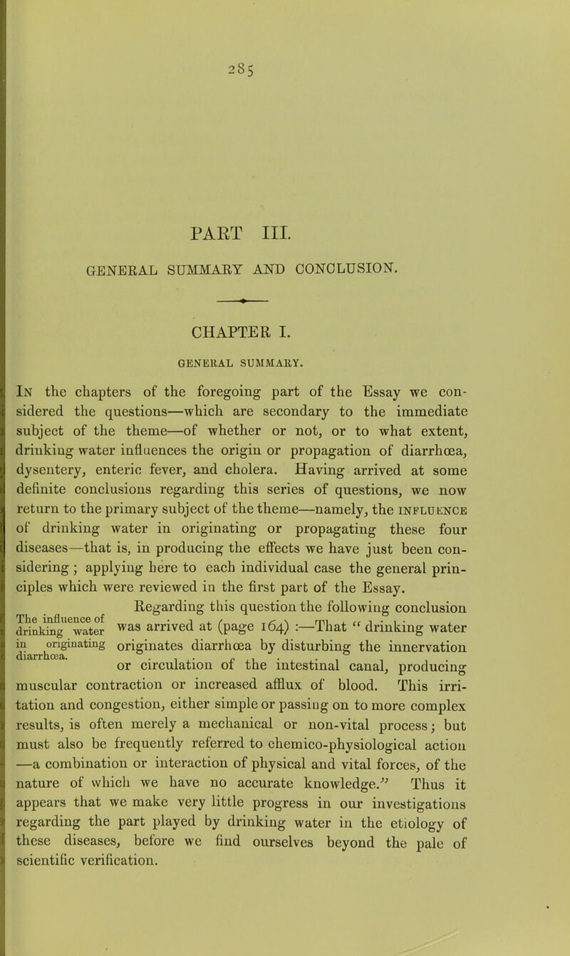 PART III. GENERAL SUMMARY AND CONCLUSION. CHAPTER I. GENERAL SUMMARY. In the chapters of the foregoing part of the Essay we con- sidered the questions—which are secondary to the immediate subject of the theme—of whether or not, or to what extent, drinking water influences the origin or propagation of diarrhcEa, dysentery, enteric fever, and cholera. Having arrived at some definite conclusions regarding this series of questions, we now return to the primary subject of the theme—namely, the influknce of drinking water in originating or propagating these four diseases—that is, in producing the eflPects we have just been con- sidering ; applying here to each individual case the general prin- ciples which were reviewed in the first part of the Essay. Regarding this question the following conclusion drinkSig^Tayr ^^s arrived at (page 164) :—That  drinking water m ^riginating originates diarrhoea by disturbing the innervation or circulation of the intestinal canal, producing muscular contraction or increased afflux of blood. This irri- tation and congestion, either simple or passing on to more complex results, is often merely a mechanical or non-vital process; but must also be frequently referred to chemico-physiological action —a combination or interaction of physical and vital forces, of the nature of which we have no accurate knowledge.^^ Thus it appears that we make very little progress in our investigations regarding the part played by drinking water in the etiology of these diseases, before we find ourselves beyond the pale of scientific verification.