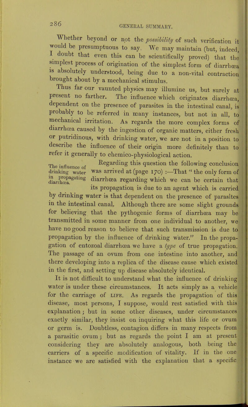 GENERAL SUMMARY. Whether beyond or not the possiUlity of such verification it would be presumptuous to say. We may maintain (but, indeed, I doubt that even this can be scientifically proved) that the simplest process of origination of the simplest form of diarrhoea IS absolutely understood, being due to a non-vital contraction brought about by a mechanical stimulus. Thus far our vaunted physics may illumine us, but surely at present no farther. The influence which originates diarrhoea, dependent on the presence of parasites in the intestinal canal, is probably to be referred in many instances, but not in all, to mechanical irritation. As regards the more complex forms of diarrhoea caused by the ingestion of organic matters, either fresh or putridinous, with drinking water, we are not in a position to describe the influence of their origin more definitely than to refer it generally to chemico-physiological action. The influence of I^egarding this question the following conclusion drinking water ^as arrived at (page 170) :—That  the only form of SarEa^^^*'°^ diarrhoea regarding which we can be certain that its propagation is due to an agent which is carried by drinking water is that dependent on the presence of parasites in the intestinal canal. Although there are some slight grounds for believing that the pythogenic forms of diarrhoea may be transmitted in some manner from one individual to another, we have no good reason to believe that such transmission is due to propagation by the influence of drinking water. In the propa- gation of entozoal diarrhoea we have a ty]}e of true propagation. The passage of an ovum from one intestine into another, and there developing into a replica of the disease cause which existed in the first, and setting up disease absolutely identical. It is not difficult to understand what the influence of drinking water is under these circumstances. It acts simply as a vehicle for the carriage of life. As regards the propagation of this disease, most persons, I suppose, would rest satisfied with this explanation; but in some other diseases, under circumstances exactly similar, they insist on inquiring what this life or ovum or germ is. Doubtless, contagion difi'ers in many respects from a parasitic ovum; but as regards the point I am at present considering they are absolutely analogous, both being the carriers of a specific modification of vitality. If in the one instance we are satisfied with the explanation that a specific