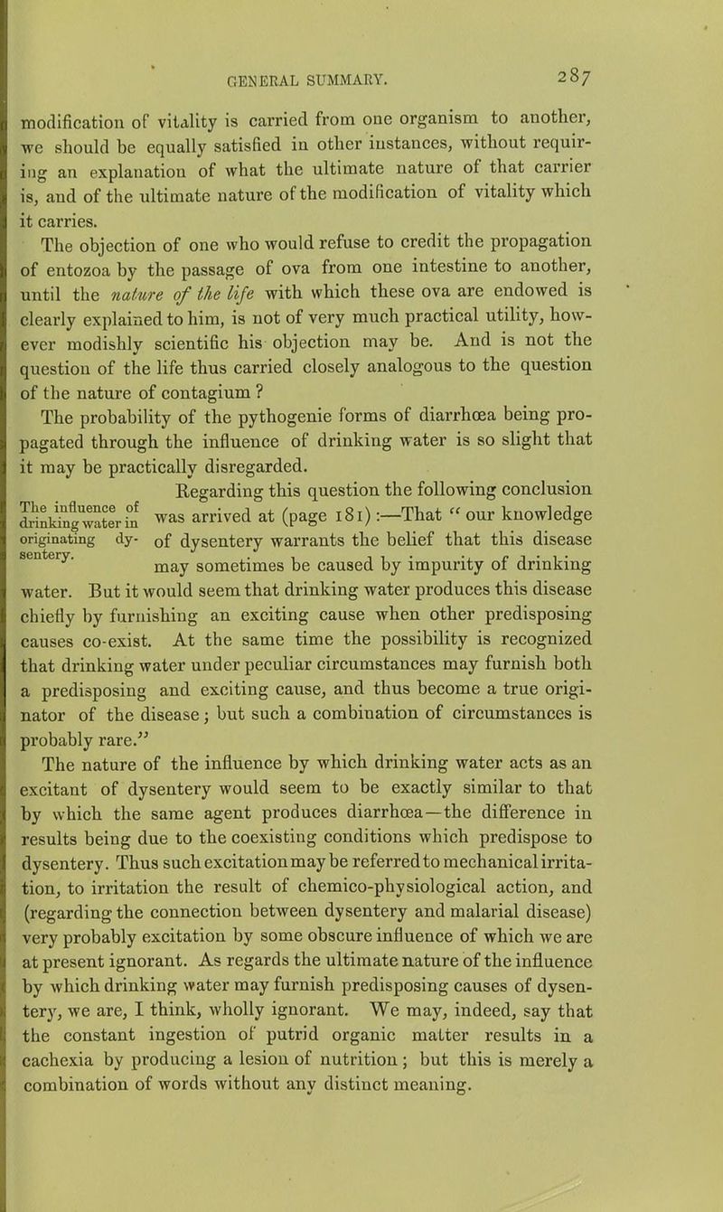 morlification of vitality is carried from one organism to another, we should be equally satisfied in other instances, without requir- ing an explanation of what the ultimate nature of that carrier is, and of the ultimate nature of the modification of vitality which it carries. The objection of one who would refuse to credit the propagation of entozoa by the passage of ova from one intestine to another, until the nature of the life with which these ova are endowed is clearly explained to him, is not of very much practical utility, how- ever modishly scientific his objection may be. And is not the question of the life thus carried closely analogous to the question of the nature of contagium ? The probability of the pythogenie forms of diarrhoea being pro- pagated through the influence of drinking water is so slight that it may be practically disregarded. Regarding this question the following conclusion. S^liug'S^ was arrived at (page 181) :-That « our knowledge originating dy- of dysentery warrants the belief that this disease sentery. sometimes be caused by impurity of drinking water. But it would seem that drinking water produces this disease chiefly by furnishing an exciting cause when other predisposing causes co-exist. At the same time the possibility is recognized that drinking water under peculiar circumstances may furnish both a predisposing and exciting cause, and thus become a true origi- nator of the disease; but such a combination of circumstances is probably rare.'^ The nature of the influence by which drinking water acts as an excitant of dysentery would seem to be exactly similar to that by which the same agent produces diarrhoea—the difference in results being due to the coexisting conditions which predispose to dysentery. Thus such excitation may be referred to mechanical irrita- tion, to irritation the result of chemico-physiological action, and (regarding the connection between dysentery and malarial disease) very probably excitation by some obscure influence of which we are at present ignorant. As regards the ultimate nature of the influence by which drinking water may furnish predisposing causes of dysen- tery, we are, I think, wholly ignorant. We may, indeed, say that the constant ingestion of putrid organic matter results in a cachexia by producing a lesion of nutrition; but this is merely a combination of words without any distinct meaning.
