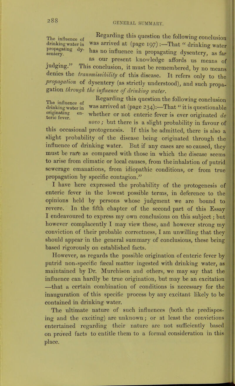 GENEEAL SUMMARY. The influence of ^^ga^^Jj^g t^is question the following conclusion drinking water in was arrived at (page 197):—That  drinking water eenferl^*'^ influence in propagating dysentery, as far as our present knowledge affords us means of judging/' This conclusion, it must be remembered, by no means denies the transmissibiliti/ of this disease. It refers only to the propagation of dysentery (as strictly understood), and such propa- gation through the influence of drinhwg icater. rru ■ a Regarding this question the following conclusion ine mnuence of ■ t . , v . drinking water in ^as arrived at (page 234):—That  it is questionable t?rKv2 ot enteric fever is ever originated de novo ; but there is a slight probability in favour of this occasional protogenesis. Tf this be admitted, there is also a slight probability of the disease being originated through the influence of drinking water. But if any cases are so caused, they must be rai^ as compared with those in which the disease seems to arise from climatic or local causes, from the inhalation of putrid sewerage emanations, from idiopathic conditions, or from true propagation by specific contagion. I have here expressed the probability of the protogenesis of enteric fever in the lowest possible terms, in deference to the opinions held by persons whose judgment we are bound to revere. In the fifth chapter of the second part of this Essay I endeavoured to express my own conclusions on this subject; but however complacently I may view these, and however strong my conviction of their probable correctness, I am unwilling that they should appear in the general summary of conclusions, these being based rigorously on established facts. However, as regards the possible origination of enteric fever by putrid non-specific fajcal matter ingested with drinking water, as maintained by Dr. Murchison and others, we may say that the influence can hardly be true origination, but may be an excitation —^that a certain combination of conditions is necessary for the inauguration of this specific process by any excitant likely to be contained in drinking water. The ultimate nature of such influences (both the predispos- ing and the exciting) are unknown; or at least the convictions entertained regarding their nature are not suflSciently based on proved facts to entitle them to a formal consideration in this place.