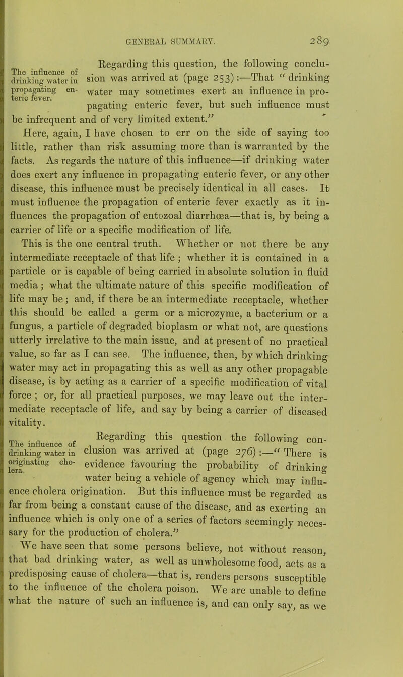 Regarding this question, the following conclu- dri^dng^waterhi sion was arrived at (page 253):—That drinking propagating en- -vvater may sometimes exert an influence in pro- pagating enteric fever, but such influence must be infrequent and of very limited extent. Here, again, I have chosen to err on the side of saying too little, rather than risk assuming more than is warranted by the facts. As regards the nature of this influence—if drinking water does exert any influence in propagating enteric fever, or any other disease, this influence must be precisely identical in all cases. It must influence the propagation of enteric fever exactly as it in- fluences the propagation of entozoal diarrhoea—that is, by being a carrier of life or a specific modification of life. This is the one central truth. Whether or not there be any intermediate receptacle of that life ; whether it is contained in a particle or is capable of being carried in absolute solution in fluid media; what the ultimate nature of this specific modification of life may be; and, if there be an intermediate receptacle, whether this should be called a germ or a microzyme, a bacterium or a fungus, a particle of degraded bioplasm or what not, are questions utterly irrelative to the main issue, and at present of no practical value, so far as I can see. The influence, then, by which drinking water may act in propagating this as well as any other propagable disease, is by acting as a carrier of a specific modification of vital force ; or, for all practical purposes, we may leave out the inter- mediate receptacle of life, and say by being a carrier of diseased vitality. Regarding this question the following con- The influence of , . • i , ^ ^ drinking water in clusion was arrived at (page 276)There is S'^*'^ evidence favouring the probability of drinking water being a vehicle of agency which may influ- ence cholera origination. But this influence must be regarded as far from being a constant cause of the disease, and as exertino an influence which is only one of a series of factors seemingly neces- sary for the production of cholera. We have seen that some persons believe, not without reason, that bad drinking water, as well as unwholesome food, acts as a predisposing cause of cholera—that is, renders persons susceptible to the influence of the cholera poison. We are unable to define what the nature of such an influence is, and can only say, as we
