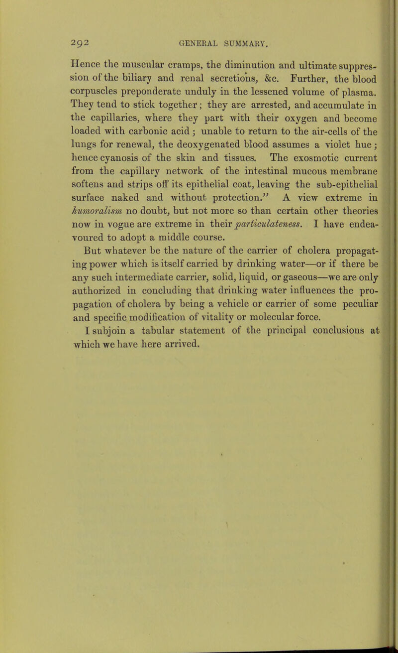 Hence the muscular cramps, the diminution and ultimate suppres- sion of the biliary and renal secretions, &c. Further, the blood corpuscles preponderate unduly in the lessened volume of plasma. They tend to stick together; they are arrested, and accumulate in the capillaries, where they part with their oxygen and become loaded with carbonic acid; unable to return to the air-cells of the lungs for renewal, the deoxygenated blood assumes a violet hue; hence cyanosis of the skin and tissues. The exosmotic current from the capillary network of the intestinal mucous membrane softens and strips off its epithelial coat, leaving the sub-epithelial surface naked and without protection.'' A view extreme in kumoralism no doubt, but not more so than certain other theories now in vogue are extreme in their particulateness. I have endea- voured to adopt a middle course. But whatever be the nature of the carrier of cholera propagat- ing power which is itself carried by drinking water—or if there be any such intermediate carrier, solid, liquid, or gaseous—we are only authorized in concluding that drinking water influences the pro- pagation of cholera by being a vehicle or carrier of some peculiar and specific modification of vitality or molecular force. I subjoin a tabular statement of the principal conclusions at which we have here arrived.