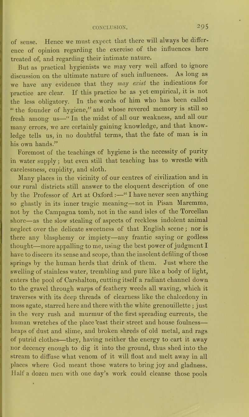 of sense. Hence we must expect that there will always be differ- ence of opinion regarding the exercise of the influences here treated of, and regarding their intimate nature. But as practical hygienists we may very well afford to ignore discussion on the ultimate nature of such influences. As long as we have any evidence that they may exist the indications for practice are clear. If this practice be as yet empirical, it is not the less obligatory. In the words of him who has been called  the founder of hygiene/' and whose revered memory is still so fresh amons- us— In the midst of all our weakness, and all our many errors, we are certainly gaining knowledge, and that know- ledge tells us, in no doubtful terms, that the fate of man is in his own hands. Foremost of the teachings of hygiene is the necessity of purity in water supply; but even still that teaching has to wrestle with carelessness, cupidity, and sloth. Many places in the vicinity of our centres of civilization and in our rural districts still answer to the eloquent description of one by the Professor of Art at Oxford :— I have never seen anything so ghastly in its inner tragic meaning—not in Pisan Maremma, not by the Campagna tomb, not in the sand isles of the Torcellan shore—as the slow stealing of aspects of reckless indolent animal neglect over the delicate sweetness of that English scene; nor is there any blasphemy or impiety—any frantic saying or godless thought—more appalling to me, using the best power of judgment I have to discern its sense and scope, than the insolent defiling of those springs by the human herds that drink of them. Just where the swelling of stainless water, trembling and pure like a body of light, enters the pool of Garshalton, cutting itself a radiant channel down to the gravel through warps of feathery weeds all waving, which it traverses with its deep threads of clearness like the chalcedony in moss agate, starred here and there with the white grenouillette; just in the very rush and murmur of the first spreading currents, the human wretches of the place cast their street and house foulness— heaps of dust and slime, and broken shreds of old metal, and rags of putrid clothes—they, having neither the energy to cart it away nor decency enough to dig it into the ground, thus shed into the stream to diff'use what venom of it will float and melt away in all places where God meant those waters to bring joy and gladness. Half a dozen men with one day's work could cleanse those pools