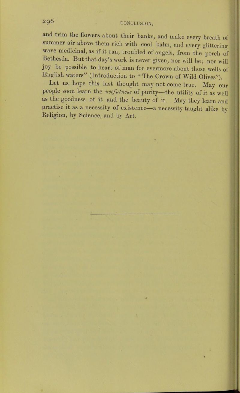 and trim the flowers about their banks, and make every breath of summer air above thera ricli with cool balm, and every glittering wave medicinal, as if it ran, troubled of angels, from the porch o^f Bethesda. But that day's work is never given, nor will be; nor will joy be possible to heart of man for evermore about those wells of English waters (Introduction to  The Crown of Wild Olives). Let us hope this last thought may not come true. May our people soon learn the usefulness of purity—the utility of it as well as the goodness of it and the beauty of it. May they learn and practise it as a necessity of existence—a necessity taught alike by Religion^ by Science, and by Art.