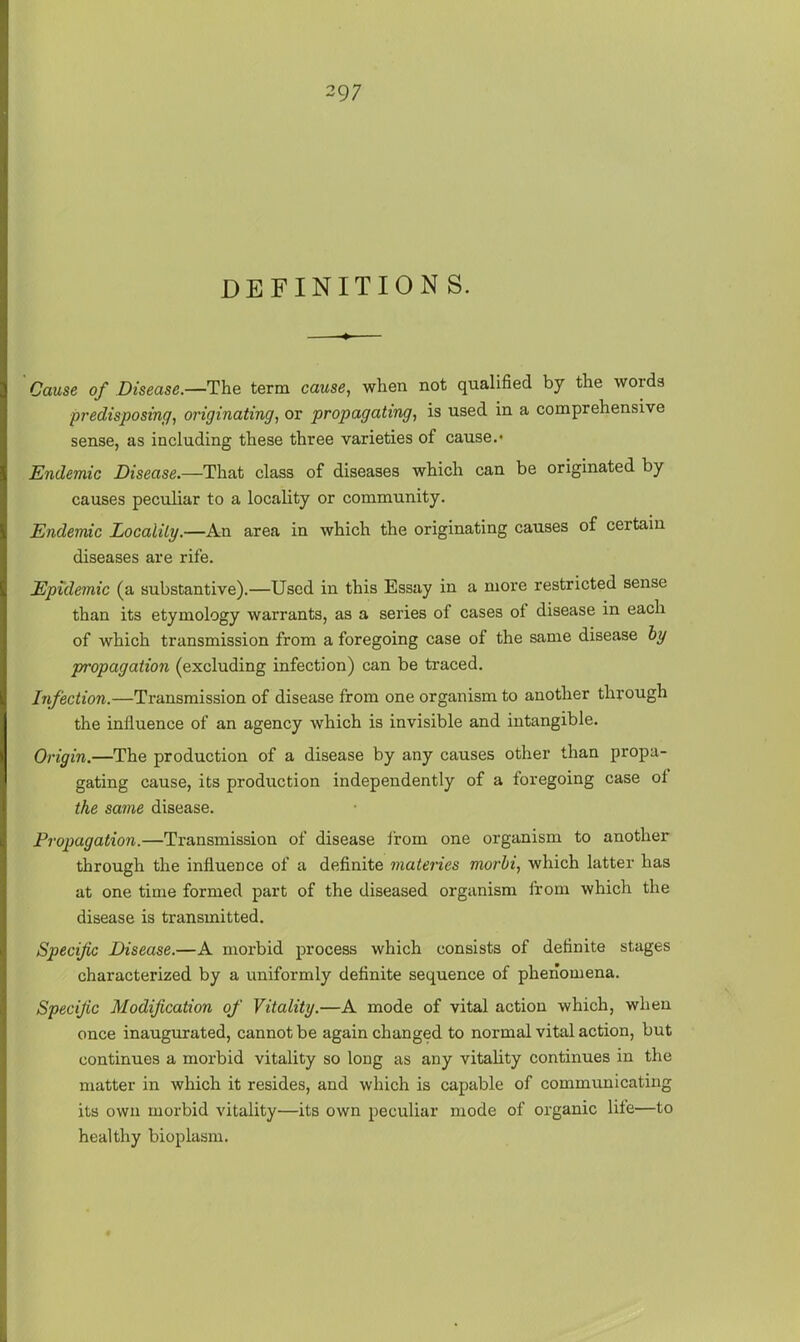 DEFINITIONS. ' Cause of Disease.—The term cause, when not qualified by the words predisposing, originating, or propagating, is used in a comprehensive sense, as including these three varieties of cause.- Endemic Disease.—That class of diseases which can be originated by- causes peculiar to a locality or community. Endemic Locality.—An area in which the originating causes of certain diseases are rife. Epidemic (a substantive).—Used in this Essay in a more restricted sense than its etymology warrants, as a series of cases of disease in each of which transmission from a foregoing case of the same disease by propagation (excluding infection) can be traced. Infection.—Transmission of disease from one organism to another through the influence of an agency which is invisible and intangible. Origin.—The production of a disease by any causes other than propa- gating cause, its production independently of a foregoing case of the same disease. Propagation.—Transmission of disease ii-om one organism to another through the influence of a definite matenes morhi, which latter has at one time formed part of the diseased organism from which the disease is transmitted. Specific Disease.—A morbid process which consists of definite stages characterized by a uniformly definite sequence of phenomena. Specific Modification of Vitality.—A mode of vital action which, when once inaugurated, cannot be again changed to normal vital action, but continues a morbid vitality so long as any vitality continues in the matter in which it resides, and which is capable of communicating its own morbid vitality—its own peculiar mode of organic life—to healthy bioplasm.