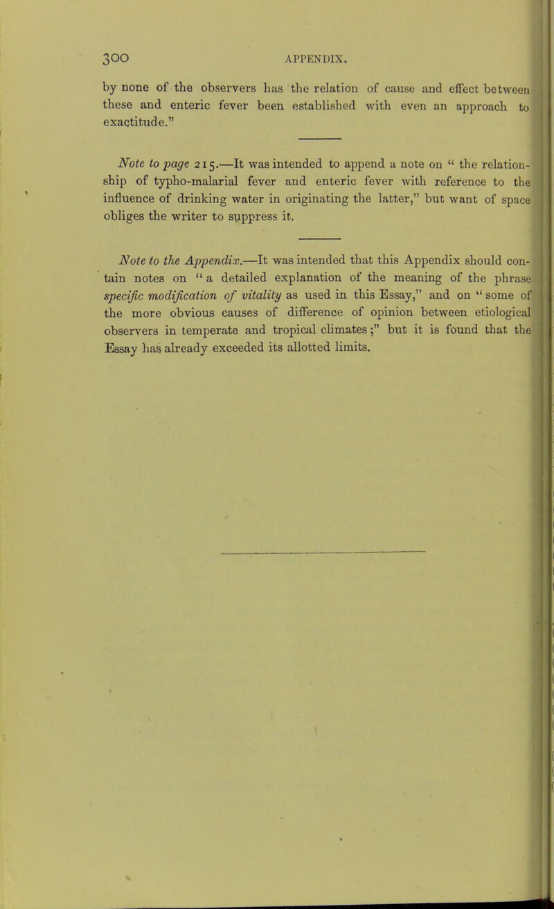by none of the observers has the relation of cause and effect between i these and enteric fever been established with even an approach to exactitude. Note to page 215.—It was intended to append a note on  the relation ship of typho-malarial fever and enteric fever with reference to the ] influence of drinking water in originating the latter, but want of space obliges the writer to s\ippress it. Note to the Appendix.—It was intended that this Appendix should con- tain notes on  a detailed explanation of the meaning of the phrase specific modification of vitality as used in this Essay, and on  some of the more obvious causes of difference of opinion between etiological observers in temperate and tropical climates; but it is found that the- Essay has already exceeded its allotted limits.