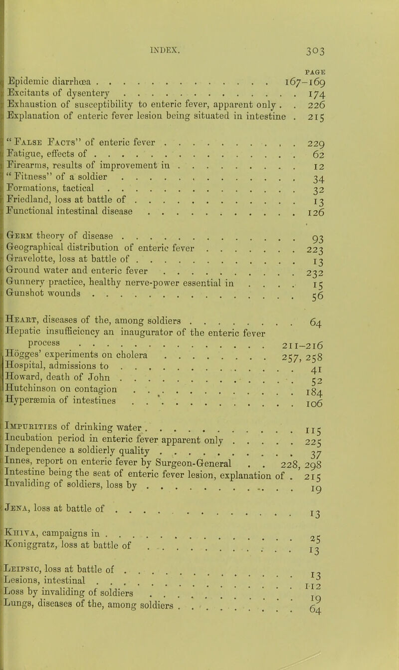 PAGE Epidemic diarrhoea 167-169 Excitants of dysentery 174 Exhaustion of susceptibility to enteric fever, apparent only . . 226 Explanation of enteric fever lesion being situated in intestine . 215 Ealse Pacts of enteric fever 229 Eatigue, effects of 62 Eirearms, results of improvement in 12  Eitness of a soldier 34 Eormations, tactical 22 Friedland, loss at battle of 13 Functional intestinal disease 126 Geem theory of disease Geographical distribution of enteric fever 223 Gravelotte, loss at battle of 13 Ground water and enteric fever 232 Gunnery practice, healthy nerve-power essential in ... . 15 Gunshot wounds ^5 Heakt, diseases of the, among soldiers 64 Hepatic insufficiency an inaugurator of the enteric fever process 211-216 Hogges' experiments on cholera 257, 258 Hospital, admissions to Howard, death of John 52 Hutchinson on contagion jg^ Hyperseraia of intestines . . ' jo6 Imptjeities of drinking water Incubation period in enteric fever apparent only 225 Independence a soldierly quality Innes, report on enteric fever by Surgeon-General . . 228, 298 Intestine being the seat of enteric fever lesion, explanation of . '215 Invaliding of soldiers, loss by Jena, loss at battle of Ehita, campaigns in Koniggratz, loss at battle of 13 Leipsio, loss at battle of j - Lesions, intestinal ^.^^ Loss by invaliding of soldiers .... * *  ' I Lungs, diseases of the, among soldiers 5^