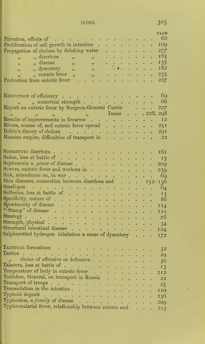 PAGB Privation, effects of . . 62 Proliferation of cell growth in intestine 109 Propagation of cholera by drinking water 277 „ „ diarrhoea „ „ 165 „ „ disease „ „ 135 „ „ dysentery „ „ . . x 182 „ „ enteric fever „ „ 235 Protection from enteric fever 227 Reduction of efficiency 69 „ „ numerical strength 66 Report on enteric fever by Surgeon-General Currie . . . . 227 „ „ „ „ Innes . . . 228, 298 Results of improvemenbs in firearms 12 Rivers, course of, and enteric fever spread 251 Robin's theory of cholera 291 liussian empire, difficulties of transport in 22 ScouBtrTic diarrhoea 161 Sedan, loss at battle of 13 Septicaemia a genus of disease 209 Sowers, enteric fever and workers in 239 Sick, attendance on, in war 69 Skin diseases, connection between diarrhoea and . . . 152-156 Small-pox 64 Solferino, loss at battle of 13 Specificity, nature of 86 Spontaneity of disease 114  Stamp of disease Hi Strategy 26 Strength, physical 34 Structural intestinal disease 124 Sulphuretted hydrogen inhalation a cause of dysentery . . . 172 Tactical formations 32 Tactics 29 ,, choice of offensive or defensive 30 Talavera, loss at battle of Temperature of body in enteric fever 212 Todleben, General, on transport in Russia . 22 Transport of troops 25 Transudation in the intestine IIq Typhoid deposit 236 TyphoideaB, a family of disease 209 I'ypho-malarial fever, relationship between enteric and . . . 215