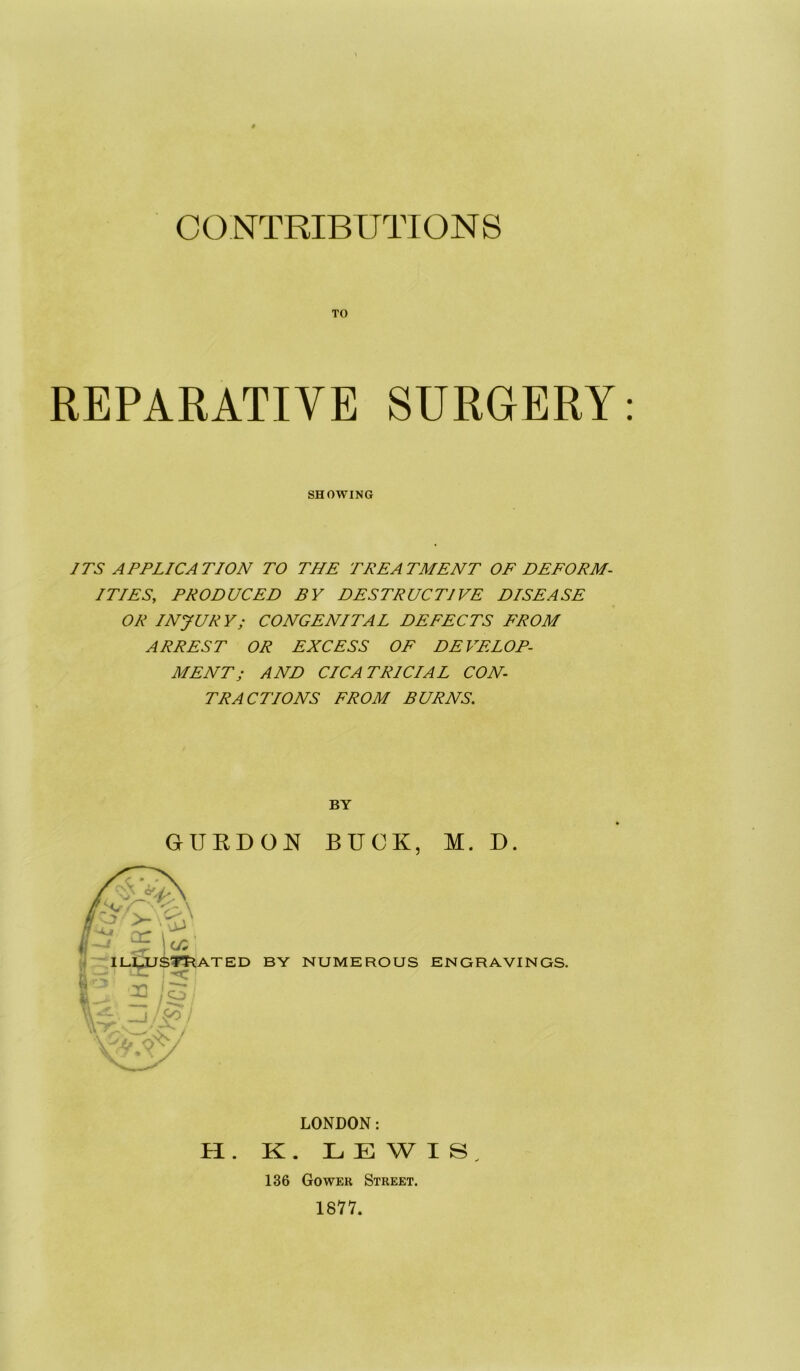 CONTRIBUTIONS TO REPARATIVE SURGERY ITS APPLICATION TO THE TREATMENT OE DEFORM- ITIES, PRODUCED BY DESTRUCTIVE DISEASE OR INJURY; CONGENITAL DEFECTS FROM ARREST OR EXCESS OE DEVELOP- MENT; AND CICATRICIAL CON- TRACTIONS FROM BURNS. w by numerous ENGRAVINGS. SHOWING BY GURDO^^ BUCK, M. D. i LONDON: II. K . L E W I S ^ 136 Gower Street. 1877.