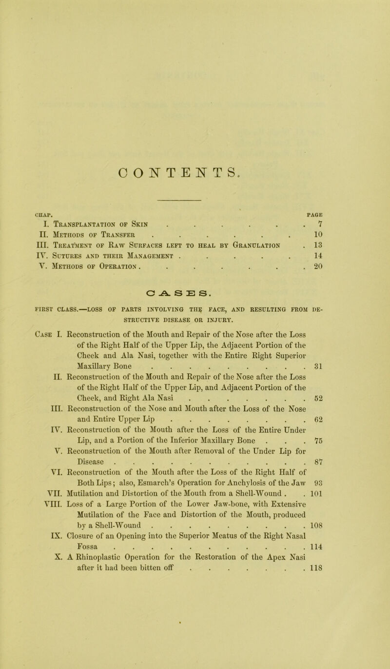 CONTENTS. CHAP. PAGE I. Transplantation of Skin . . . . . . Y II. Methods op Transfer ...... 10 III. Treatment of Raw Surfaces left to heal by Granulation . 13 lY. Sutures and their Management ..... 14 V. Methods op Operation . . . . . . .20 O -A. S E S. FIRST CLASS.—LOSS OP PARTS INVOLVING TH]^ FACE, AND RESULTING FROM DE- STRUCTIVE DISEASE OR INJURY. Case I. Reconstruction of the Mouth and Repair of the Nose after the Loss of the Right Half of the Upper Lip, the Adjacent Portion of the Cheek and Ala Nasi, together with the Entire Right Superior Maxillary Bone 31 II. Reconstruction of the Mouth and Repair of the Nose after the Loss of the Right Half of the Upper Lip, and Adjacent Portion of the Cheek, and Right Ala Nasi . . . . . . .62 III. Reconstruction of the Nose and Mouth after the Loss of the Nose and Entire Upper Lip 62 IV. Reconstruction of the Mouth after the Loss of the Entire Under Lip, and a Portion of the Inferior Maxillary Bone . . .76 Y. Reconstruction of the Mouth after Removal of the Under Lip for Disease 87 YI. Reconstruction of the Mouth after the Loss of the Right Half of Both Lips; also, Esmarch’s Operation for Anchylosis of the Jaw 93 YII. Mutilation and Distortion of the Mouth from a Shell-Wound . .101 YIII. Loss of a Large Portion of the Lower Jaw-bone, with Extensive Mutilation of the Face and Distortion of the Mouth, produced by a Shell-Wound 108 IX. Closure of an Opening into the Superior Meatus of the Right Nasal Fossa 114 X. A Rhinoplastic Operation for the Restoration of the Apex Nasi after it had been bitten off 118