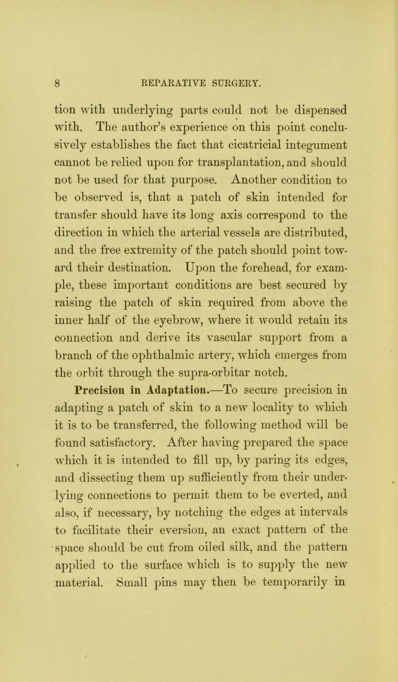 tion with underlying parts could not be dispensed % with. The author’s experience on this point conclu- sively establishes the fact that cicatricial integument cannot be relied upon for transplantation, and should not be used for that purpose. Another condition to be observed is, that a patch of skin intended for transfer should have its long axis correspond to the direction in which the arterial vessels are distributed, and the free extremity of the patch should point tow- ard their destination. Upon the forehead, for exam- ple, these important conditions are best secured by raising the patch of skin required from above the inner half of the eyebrow, where it would retain its connection and derive its vascular support from a branch of the ophthalmic artery, which emerges from the orbit through the supra-orbitar notch. Precision in Adaptation.—To secure j)recision in adajDting a patch of skin to a new locality to which it is to be transferred, the following method will be found satisfactory. After having prepared the space which it is intended to fill up, by jDaring its edges, and dissecting them up sufficiently from their under- lying connections to permit them to be everted, and also, if necessary, by notching the edges at intervals to facilitate their eversion, an exact pattern of the ■ space should be cut from oiled silk, and the pattern applied to the surface which is to sujDply the new material. Small pins may then be temporarily in