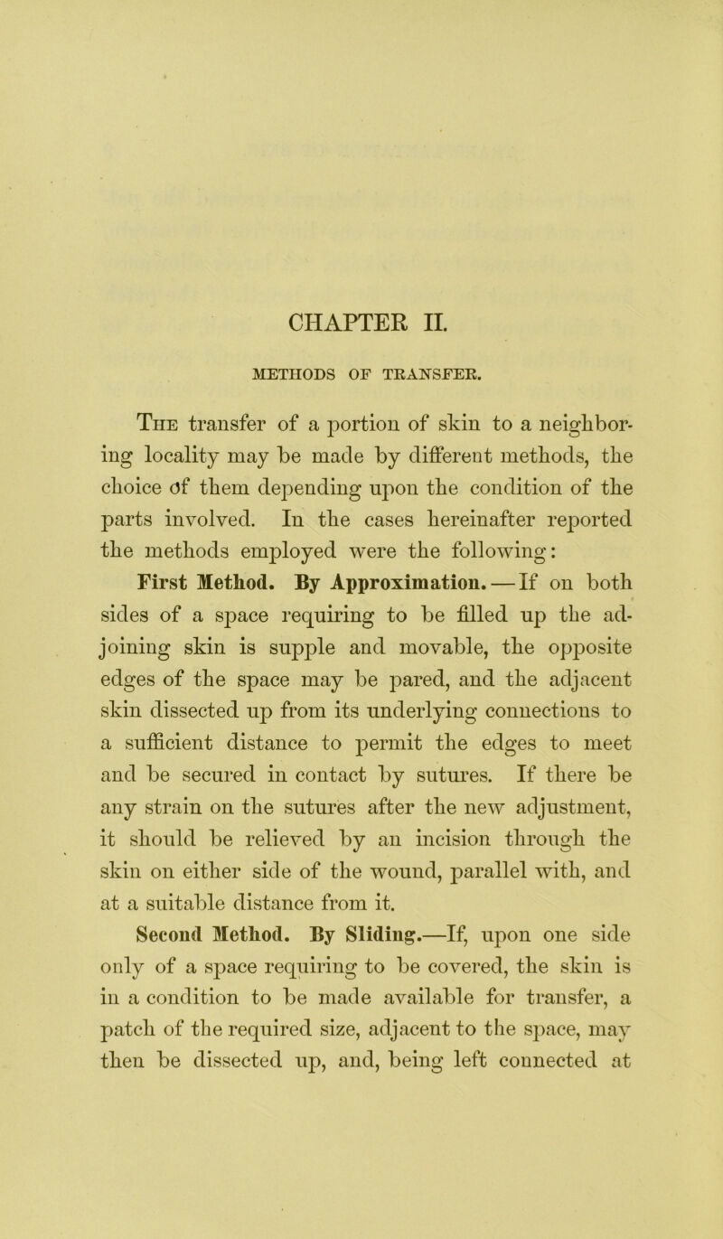 METHODS OF TEANSFER. The transfer of a portion of skin to a neighbor- ing locality may be made by different methods, the choice of them depending uj)on the condition of the parts involved. In the cases hereinafter rejDorted the methods employed were the following: First Method. By Approximation. — If on both sides of a space requiring to be filled up the ad- joining skin is supple and movable, the opposite edges of the space may be pared, and the adjacent skin dissected up from its underlying connections to a sufficient distance to permit the edges to meet and be secured in contact by sutures. If there be any strain on the sutures after the new adjustment, it should be relieved by an incision through the skin on either side of the wound, j)arallel with, and at a suitable distance from it. Second Method. By Sliding.—If, upon one side only of a space requiring to be covered, the skin is in a condition to be made available for transfer, a patch of the required size, adjacent to the space, may then be dissected up, and, being left connected at