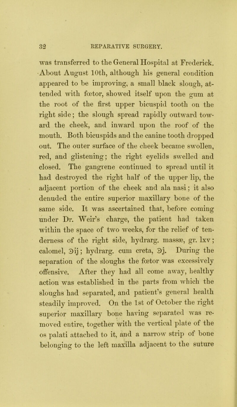 was transferred to the General Hospital at Frederick. •About August 10th, although his general condition appeared to be improving, a small black slough, at- tended with foetor, showed itself uj3on the gum at the root of the first upper bicuspid tooth on the right side; the slough spread rapidly outward tow- ard the cheek, and inward upon the roof of the mouth. Both bicuspids and the canine tooth dropped out. The outer surface of the cheek became swollen, red, and glistening; the right eyelids swelled and closed. The gangrene continued to spread until it had destroyed the right half of the upper lij), the adjacent portion of the cheek and ala nasi; it also denuded the entire superior maxillary bone of the same side. It was ascertained that, before coming under Dr. Weir’s charge, the patient had taken within the space of two weeks, for the relief of ten- derness of the right side, hydrarg. massse, gr. Ixv; calomel, ^ij ; hydrarg. cum creta, 3j. During the separation of the sloughs the foetor was excessively offensive. After they had all come away, healthy action was established in the parts from which the sloughs had separated, and patient’s general health steadily improved. On the 1st of October the right superior maxillary bone having separated was re- moved entire, together with the vertical plate of the os palati attached to it, and a narrow strip of bone belonging to the left maxilla adjacent to the suture