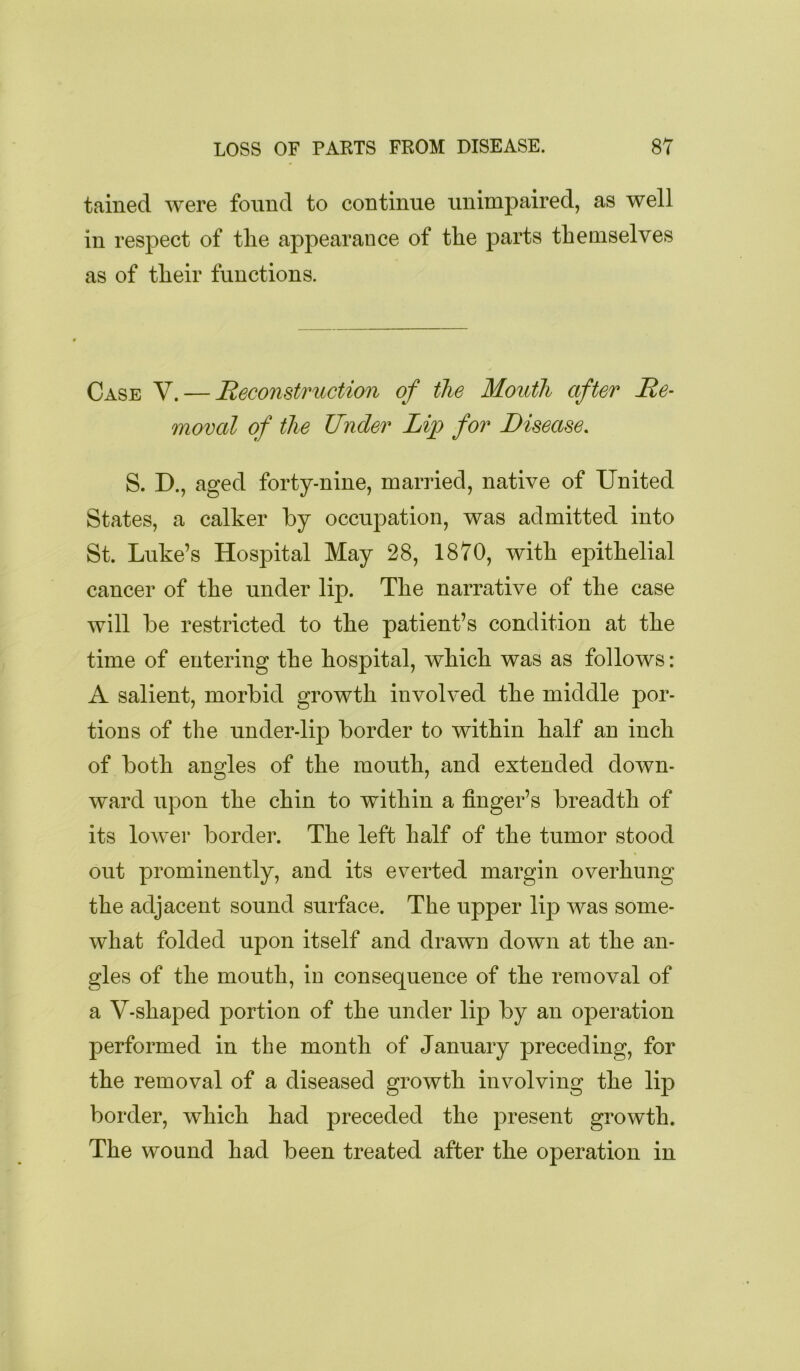 tained were found to continue unimpaired, as well in respect of tlie appearance of the parts themselves as of their functions. Case V. — Reconstruction of the Mouth after Re- moval of the Under Lip for Disease. S. D., aged forty-nine, married, native of United States, a calker by occujDation, was admitted into St. Luke’s Hospital May 28, 1870, with epithelial cancer of the under lip. The narrative of the case will be restricted to the patient’s condition at the time of entering the hospital, which was as follows: A salient, morbid growth involved the middle por- tions of the under-lip border to within half an inch of both angles of the mouth, and extended down- ward upon the chin to within a finger’s breadth of its lower border. The left half of the tumor stood out prominently, and its everted margin overhung the adjacent sound surface. The upper lip was some- what folded upon itself and drawn down at the an- gles of the mouth, in consequence of the removal of a V-shaped portion of the under lip by an operation performed in the month of January preceding, for the removal of a diseased growth involving the lip border, which had preceded the present growth. The wound had been treated after the operation in