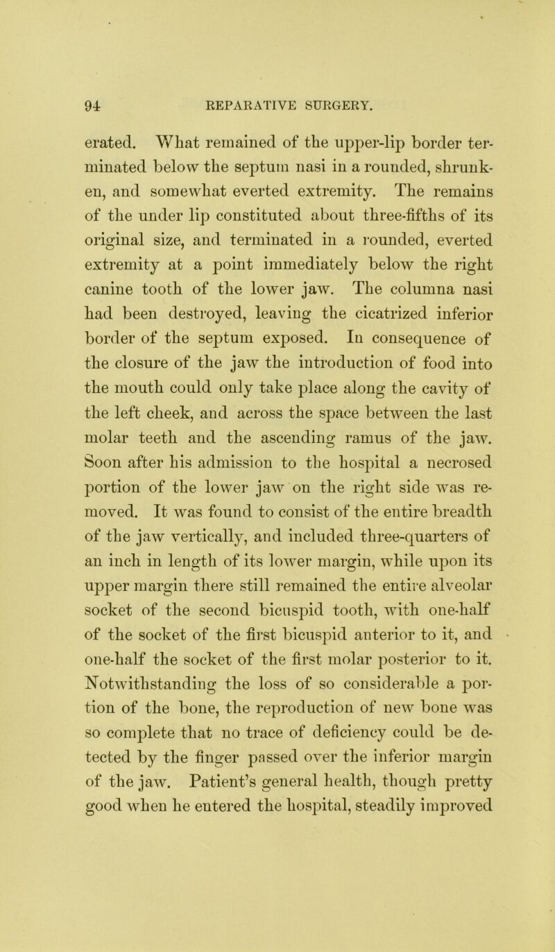 erated. What remained of the ujDper-lip border ter- minated below the septum nasi in a rounded, shrunk- en, and somewhat everted extremity. The remains of the under lip constituted about three-fifths of its original size, and terminated in a rounded, everted extremity at a point immediately below the right canine tooth of the lower jaw. The columna nasi had been destroyed, leaving the cicatrized inferior border of the septum exposed. In consequence of the closure of the jaw the introduction of food into the mouth could only take place along the cavity of the left cheek, and across the sj)ace between the last molar teeth and the ascending ramus of the jaw. Soon after his admission to the hospital a necrosed portion of the lower jaw on the right side was re- moved. It was found to consist of the entire breadth of the jaw vertically, and included three-quarters of an inch in length of its lower margin, while upon its upjDer margin there still remained the entire alveolar socket of the second bicuspid tooth, with one-half of the socket of the first bicuspid anterior to it, and one-half the socket of the first molar posterior to it. Notwithstanding the loss of so considerable a por- tion of the bone, the reproduction of new bone was so complete that no trace of deficiency could be de- tected by the finger passed over the inferior margin of the jaw. Patient’s general health, though pretty good when he entered the hospital, steadily improved