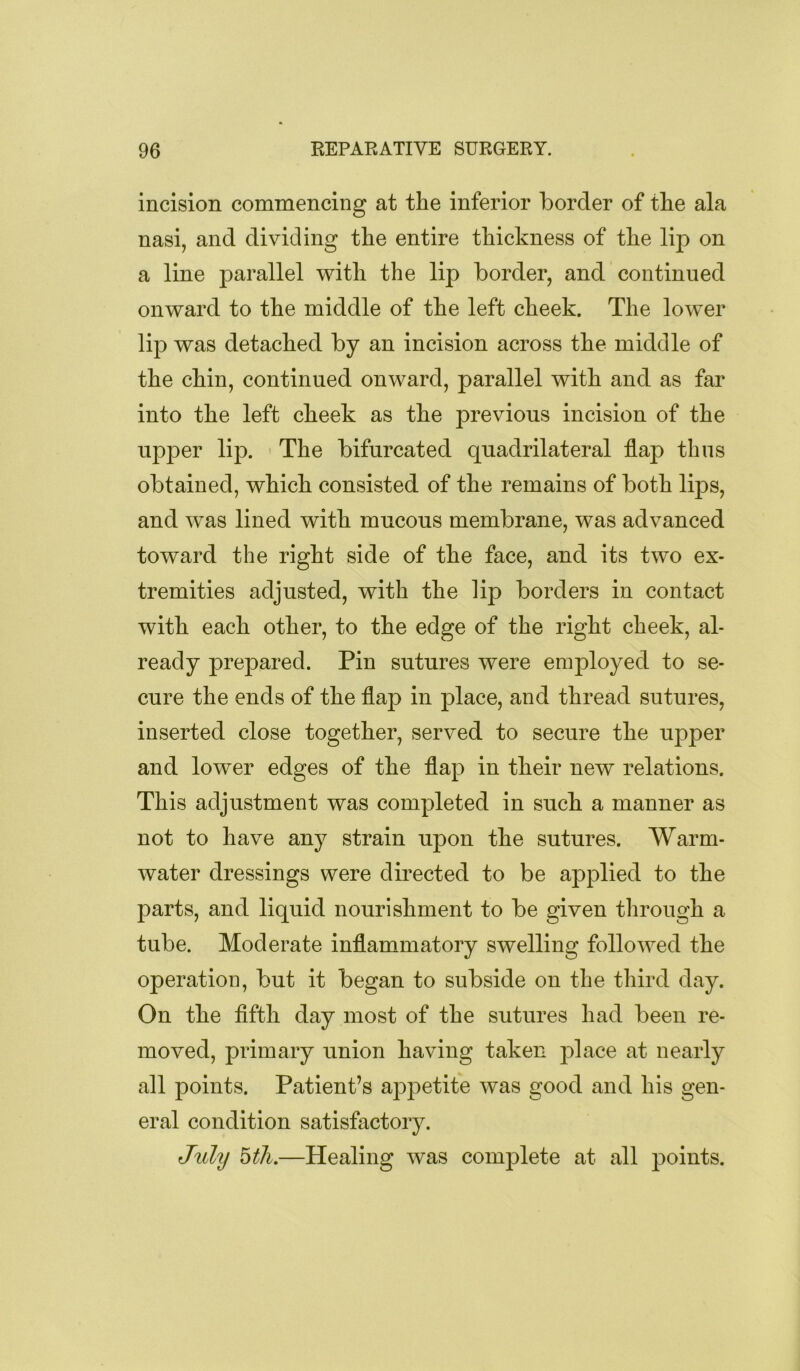 incision commencing at the inferior border of the ala nasi, and dividing the entire thickness of the lip on a line parallel with the lip border, and continued onward to the middle of the left cheek. The lower lip was detached by an incision across the middle of the chin, continued onward, parallel with and as far into the left cheek as the previous incision of the upper lip. ' The bifurcated quadrilateral flap thus obtained, which consisted of the remains of both lips, and was lined with mucous membrane, was advanced toward the right side of the face, and its two ex- tremities adjusted, with the lip borders in contact with each other, to the edge of the right cheek, al- ready prepared. Pin sutures were employed to se- cure the ends of the flap in place, and thread sutures, inserted close together, served to secure the upper and lower edges of the flap in their new relations. This adjustment was completed in such a manner as not to have any strain upon the sutures. Warm- water dressings were directed to be applied to the parts, and liquid nourishment to be given through a tube. Moderate inflammatory swelling followed the operation, but it began to subside on the third day. On the fifth day most of the sutures had been re- moved, primary union having taken place at nearly all points. Patient’s appetite was good and his gen- eral condition satisfactory. J%ily bth.—Healing was complete at all points.
