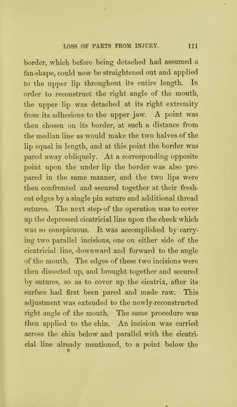 border, wbicb before being detached had assumed a fan-shape, could now be straightened out and applied to the upper lip throughout its entire length. In order to reconstruct the right angle of the mouth, the upper lip was detached at its right extremity from its adhesions to the upper jaw. A point was then chosen on its border, at such a distance from the median line as would make the two halves of the lip equal in length, and at this point the border was pared away obliquely. At a corresponding opposite point upon the under lip the border was also pre- pared in the same manner, and the two lips were then confronted and secured together at their fresh- cut edges by a single pin suture and additional thread sutures. The next step of the operation was to cover up the depressed cicatricial line upon the cheek which was so conspicuous. It was accomplished by carry- ing two parallel incisions, one on either side of the cicatricial line, downward and forward to the angle of the mouth. The edges of these two incisions were then dissected up, and brought together and secured by sutures, so as to cover up the cicatrix, after its surface had first been pared and made raw. This adjustment was extended to the newly-reconstructed right angle of the mouth. The same procedure was then applied to the chin. An incision was carried across the chin below and parallel with the cicatri- cial line already mentioned, to a point below the