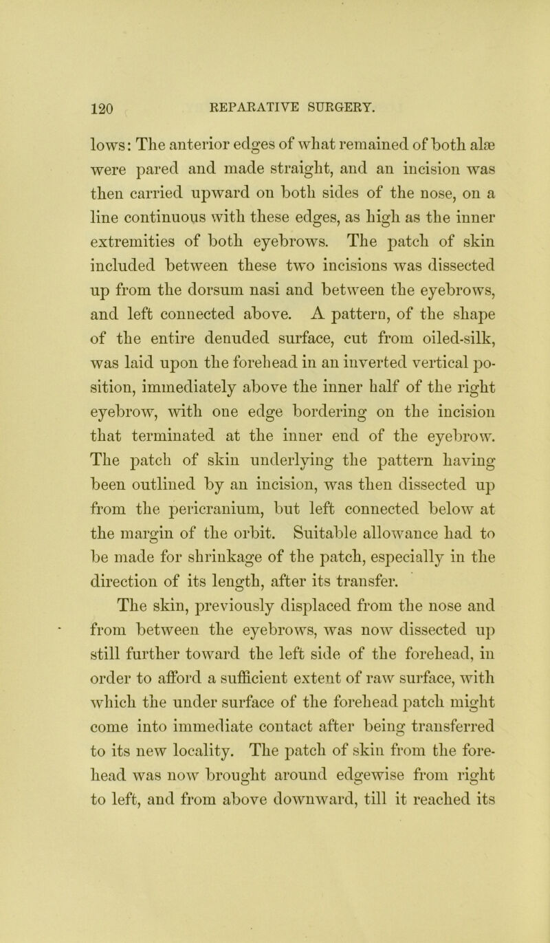 lows: The anterior edges of what remained of both alse were pared and made straight, and an incision was then carried upward on both sides of the nose, on a line continuous with these edges, as high as the inner extremities of both eyebrows. The patch of skin included between these tw'o incisions was dissected up from the dorsum nasi and between the eyebrows, and left connected above. A pattern, of the shape of the entire denuded surface, cut from oiled-silk, was laid upon the forehead in an inverted vertical po- sition, immediately above the inner half of the right eyebrow, mth one edge bordering on the incision that terminated at the inner end of the eyebrow. The patch of skin underlying the pattern having been outlined by an incision, was then dissected up from the pericranium, but left connected below at the margin of the orbit. Suitable allowance had to be made for shrinkage of the patch, especially in the direction of its length, after its transfer. The skin, previously disj)laced from the nose and from between the eyebrows, was now dissected up still further toward the left side of the forehead, in order to afford a sufficient extent of raw surface, with which the under surface of the forehead patch might come into immediate contact after being transferred to its new locality. The j)atch of skin from the fore- head was now brought around edgewise from right to left, and from above downward, till it reached its