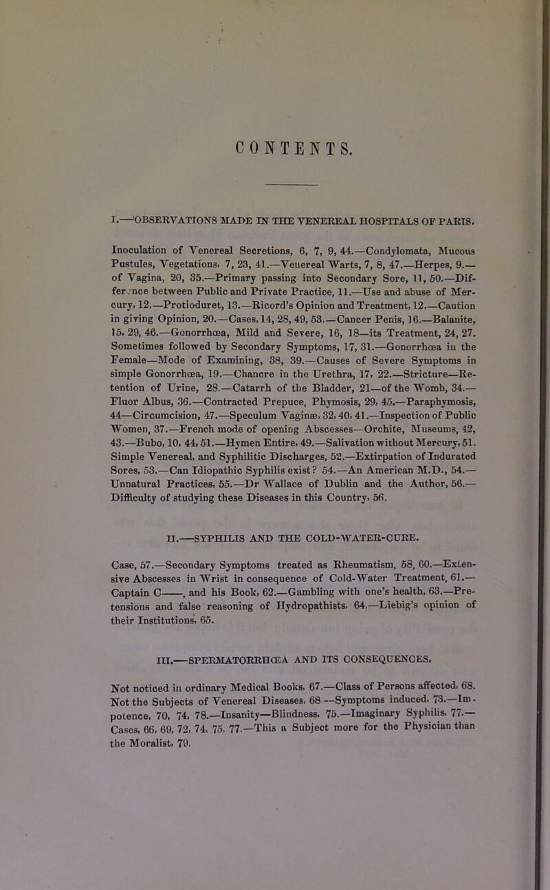 CONTENTS. I.— OBSERVATIONS MADE IN THE VENEREAL HOSPITALS OF PARIS. Inoculation of Venereal Secretions, 6, 7, 9, 44.—Condylomata, Mucous Pustules, Vegetations. 7, 23, 41.—Venereal Warts, 7, 8, 47 Herpes, 9.— of Vagina, 20, 35.—Primary passing into Secondary Sore, 11,50.—Dif- fer :nce between Public and Private Practice, 11.—Use and abuse of Mer- cury, 12.—Protioduret, 13.—Ricord’s Opinion and Treatment, 12.—Caution in giving Opinion, 20.—Cases, 14, 28, 49, 53 Cancer Penis, 16.—Balanite, 15,29,46.—Gonorrhoea, Mild and Severe, 16, 18—its Treatment, 24, 27. Sometimes followed by Secondary Symptoms, 17, 31.—Gonorrhoea iu the Female—Mode of Examining, 38, 39.—Causes of Severe Symptoms in simple Gonorrhoea, 19.—Chancre in the Urethra, 17, 22.—Stricture—Re- tention of Urine, 28.—Catarrh of the Bladder, 21—of the Womb, 34.— Fluor Albus, 36.—Contracted Prepuce, Phymosis, 29, 45.—Paraphymosis, 44—Circumcision, 47.—Speculum Vaginae, 32,40, 41.—Inspection of Public Women, 37.—French mode of opening Abscesses—Orchite, Museums, 42, 43.—Bubo, 10, 44,51.—Hymen Entire, 49.—Salivation without Mercury, 51. Simple Venereal, and Syphilitic Discharges, 52.—Extirpation of Indurated Sores, 53.—Can Idiopathic Syphilis exist? 54.—An American M.D., 54.— Unnatural Practices, 55.—Dr Wallace of Dublin and the Author, 56.— Difficulty of studying these Diseases in this Country, 56. II. SYPHILIS AND THE COLD-WATER-CURE. Case, 57.—Secondary Symptoms treated as Rheumatism, 58, 60.—Exten- sive Abscesses in Wrist in consequence of Cold-Water Treatment, 61.— Captain C , and his Book, 62.—Gambling with one’s health, 63.—Pre- tensions and false reasoning of Ilydropathists, 64.—Liebig’s opinion of their Institutions, 65. in. SPERMATORRHOEA AND ITS CONSEQUENCES. Not noticed in ordinary Medical Books, 67.—Class of Persons affected. 68. Not the Subjects of Venereal Diseases, 68—Symptoms induced. 73.—Im. potence, 70, 74, 78.—Insanity—Blindness. 75.—Imaginary Syphilis, 77.— Cases, 66, 69, 72, 74. 75, 77—This a Subject more for the Physician than the Moralist, 79.