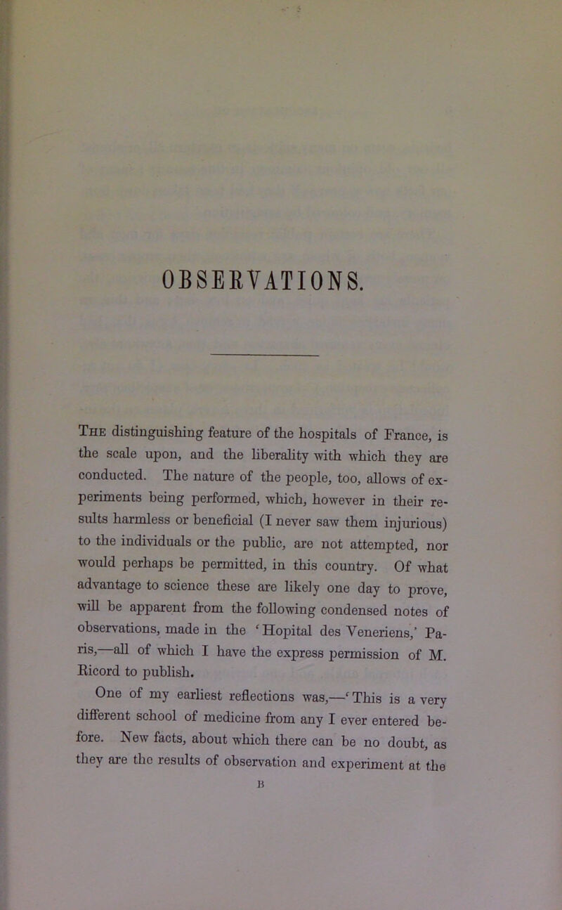 OBSERVATIONS. The distinguishing feature of the hospitals of France, is the scale upon, and the liberality with which they are conducted. The nature of the people, too, allows of ex- periments being performed, which, however in their re- sults harmless or beneficial (I never saw them injurious) to the individuals or the public, are not attempted, nor would perhaps be permitted, in this country. Of what advantage to science these are likely one day to prove, will be apparent from the following condensed notes of observations, made in the ‘Hopital des Veneriens,’ Pa- ris, all of which I have the express permission of M. Ricord to publish. One of my earliest reflections was,—‘This is a very different school of medicine from any I ever entered be- fore. New facts, about which there can be no doubt, as they are the results of observation and experiment at the B
