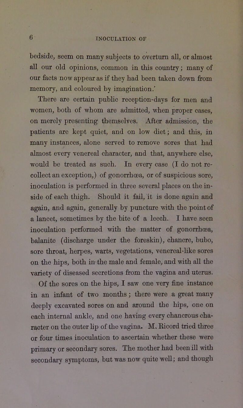 INOCULATION OF bedsido, seem on many subjects to overturn all, or almost all our old opinions, common in this country; many of our facts now appear as if they bad been taken down from memory, and coloured by imagination.’ There are certain public reception-days for men and women, both of whom are admitted, when proper cases, on merely presenting themselves. After admission, the patients are kept quiet, and on low diet; and this, in many instances, alone served to remove sores that had almost every venereal character, and that, anywhere else, would be treated as such. In every case (I do not re- collect an exception,) of gonorrhoea, or of suspicious sore, inoculation is performed in three several places on the in- side of each thigh. Should it fail, it is done again and again, and again, generally by puncture with the point of a lancet, sometimes by the bite of a leech. I have seen inoculation performed with the matter of gonorrhoea, balanite (discharge under the foreskin), chancre, bubo, sore throat, herpes, warts, vegetations, venereal-like sores on the hips, both in the male and female, and with all the variety of diseased secretions from the vagina and uterus. Of the sores on the hips, I saw one very fine instance in an infant of two months; there were a great many deeply excavated sores on and around the hips, one on each internal ankle, and one having every chancrous cha- racter on the outer lip of the vagina. M. Ricord tried three or four times inoculation to ascertain whether these were primary or secondary sores. The mother had been ill with secondary symptoms, but was now quite well; and though