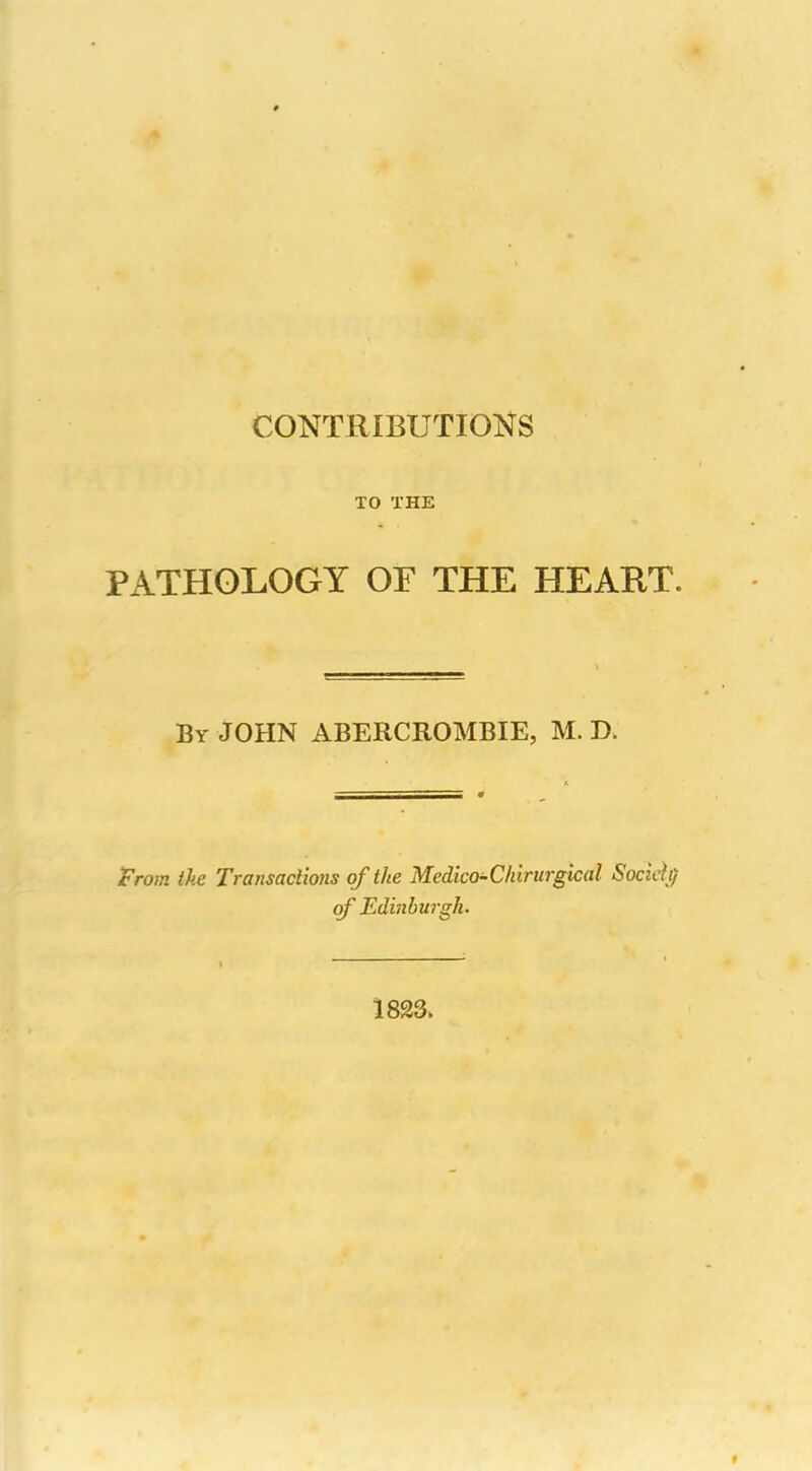 TO THE PATHOLOGY OF THE HEART. By JOHN ABERCROMBIE, M. D. * From the Transactions of the Medico-Chirurgical Society of Edmburgk. 1823.