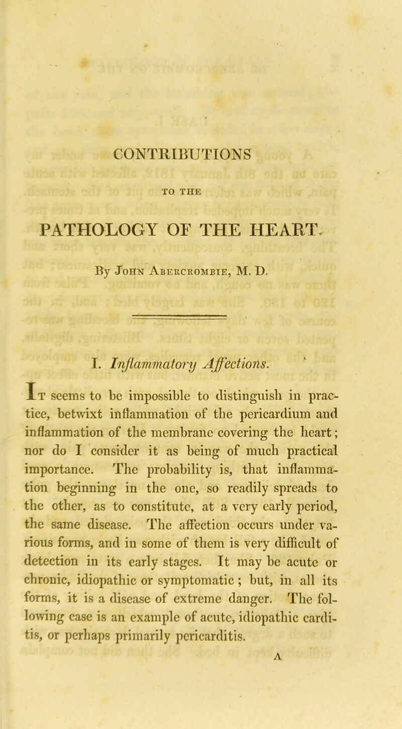 TO THE PATHOLOGY OF THE HEART. By John Abercrombie, M. D. I. Inflammatory Affections. It seems to be impossible to distinguish in prac- tice, betwixt inflammation of the pericardium and inflammation of the membrane covering the heart; nor do I consider it as being of much practical importance. The probability is, that inflamma- tion beginning in the one, so readily spreads to the other, as to constitute, at a very early period, the same disease. The affection occurs under va- rious forms, and in some of them is very difficult of detection in its early stages. It may be acute or chronic, idiopathic or symptomatic; but, in all its forms, it is a disease of extreme danger. The fol- lowing case is an example of acute, idiopathic cardi- tis, or perhaps primarily pericarditis. A