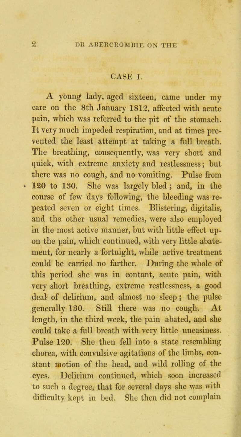 o CASE I. A young lady, aged sixteen, came under my care on the 8th January 1812, affected with acute pain, which was referred to the pit of the stomach. It very much impeded respiration, and at times pre- vented the least attempt at taking a full breath. The breathing, consequently, was very short and quick, with extreme anxiety and restlessness; but there was no cough, and no vomiting. Pulse from » 120 to 130. She was largely bled ; and, in the course of few days following, the bleeding was re- peated seven or eight times. Blistering, digitalis, and the other usual remedies, were also employed in the most active manner, but with little effect up- on the pain, which continued, with very little abate- ment, for nearly a fortnight, while active treatment could be carried no farther. During the whole of this period she was in con tant, acute pain, with very short breathing, extreme restlessness, a good deal of delirium, and almost no sleep; the pulse generally 130. Still there was no cough. At length, in the third week, the pain abated, and she could take a full breath with very little uneasiness. Pulse 120. She then fell into a state resembling chorea, with convulsive agitations of the limbs, con- stant motion of the head, and wild rolling of the eyes. Delirium continued, which soon increased to such a degree, that for several days she was with difficulty kept in bed. She then did not complain