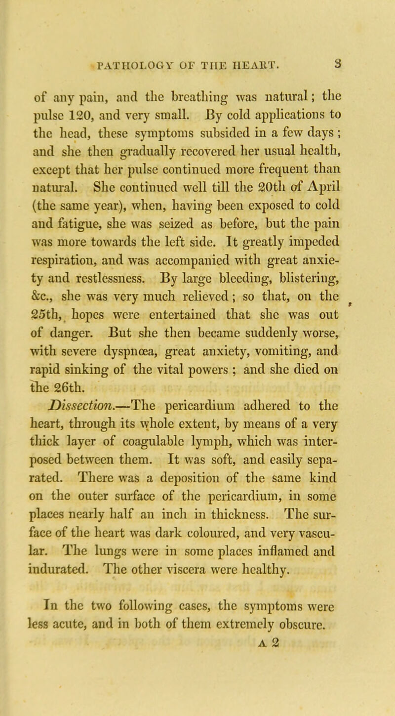 of any pain, and the breathing was natural; the pulse 120, and very small. By cold applications to the head, these symptoms subsided in a few days ; and she then gradually recovered her usual health, except that her pulse continued more frequent than natural. She continued well till the 20th of April (the same year), when, having been exposed to cold and fatigue, she was seized as before, but the pain was more towards the left side. It greatly impeded respiration, and was accompanied with great anxie- ty and restlessness. By large bleeding, blistering, &c., she was very much relieved; so that, on the 25th, hopes were entertained that she was out of danger. But she then became suddenly worse, with severe dyspnoea, great anxiety, vomiting, and rapid sinking of the vital powers ; and she died on the 26th. Dissection.—The pericardium adhered to the heart, through its whole extent, by means of a very tliick layer of coagulable lymph, which was inter- posed between them. It was soft, and easily sepa- rated. There was a deposition of the same kind on the outer surface of the pericardium, in some places nearly half an inch in thickness. The sur- face of the heart was dark coloured, and very vascu- lar. The lungs were in some places inflamed and indurated. The other viscera were healthy. In the two following cases, the symptoms were less acute, and in both of them extremely obscure. a 2