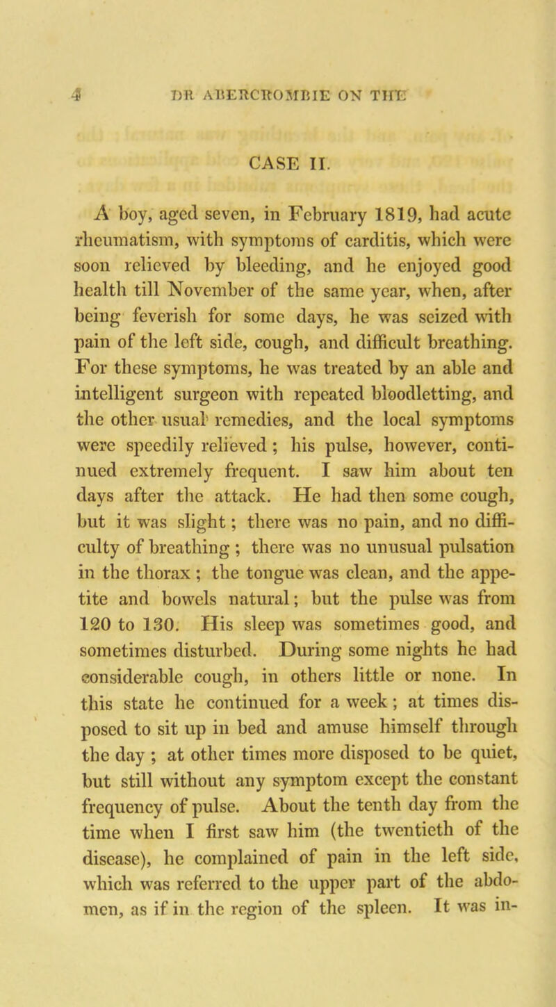 CASE II. A boy, aged seven, in February 1819, had acute rheumatism, with symptoms of carditis, which were soon relieved by bleeding, and he enjoyed good health till November of the same year, when, after being feverish for some days, he was seized with pain of the left side, cough, and difficult breathing. For these symptoms, he wTas treated by an able and intelligent surgeon with repeated bloodletting, and the other usual remedies, and the local symptoms were speedily relieved ; his pulse, however, conti- nued extremely frequent. I saw him about ten days after the attack. He had then some cough, but it was slight; there was no pain, and no diffi- culty of breathing ; there was no unusual pulsation in the thorax ; the tongue was clean, and the appe- tite and bowels natural; but the pulse was from 120 to 130. His sleep was sometimes good, and sometimes disturbed. During some nights he had considerable cough, in others little or none. In this state he continued for a week; at times dis- posed to sit up in bed and amuse himself through the day ; at other times more disposed to be quiet, but still without any symptom except the constant frequency of pulse. About the tenth day from the time when I first saw him (the twentieth of the disease), he complained of pain in the left side, which was referred to the upper part of the abdo- men, as if in the region of the spleen. It wras in-