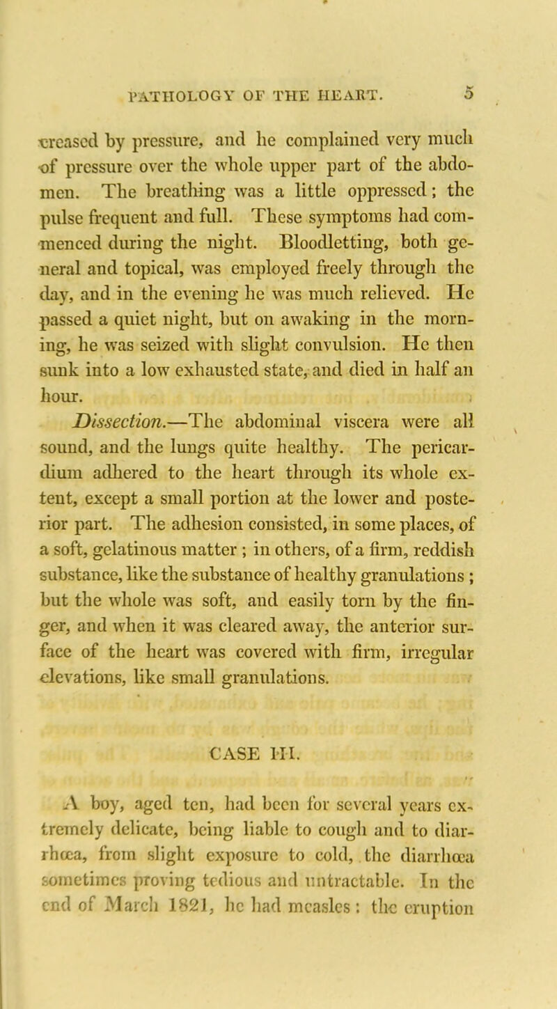 ■creased by pressure, and lie complained very much •of pressure over the whole upper part of the abdo- men. The breathing was a little oppressed; the pulse frequent and full. These symptoms had com- menced during the night. Bloodletting, both ge- neral and topical, was employed freely through the day, and in the evening he was much relieved. He passed a quiet night, but on awaking in the morn- ing, he was seized with slight convulsion. He then sunk into a low exhausted state, and died in half an hour. Dissection.—The abdominal viscera were all sound, and the lungs quite healthy. The pericar- dium adhered to the heart through its whole ex- tent, except a small portion at the lower and poste- rior part. The adhesion consisted, in some places, of a soft, gelatinous matter ; in others, of a firm, reddish substance, like the substance of healthy granulations ; but the whole was soft, and easily torn by the fin- ger, and when it was cleared away, the anterior sur- face of the heart was covered with firm, irregular elevations, like small granulations. CASE HI. A boy, aged ten, had been for several years ex- tremely delicate, being liable to cough and to diar- rhoea, from slight exposure to cold, the diarrhoea sometimes proving tedious and untractable. In the end of March 1821, he had measles : the eruption