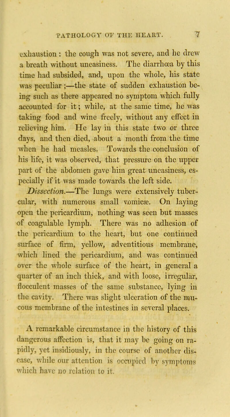 exhaustion : the cough was not severe, and he drew a breath without uneasiness. The diarrhoea by this time had subsided, and, upon the whole, his state was peculiar ;—the state of sudden exhaustion be- ing such as there appeared no symptom which fully accounted for it; while, at the same time, he was taking food and wine freely, without any effect in relieving him. He lay in this state two or three days, and then died, about a month from the time when he had measles. Towards the conclusion of his life, it was observed, that pressure on the upper part of the abdomen gave him great uneasiness, es- pecially if it was made towards the left side. Dissection.—The lungs were extensively tuber- cular, with numerous small v.omicae. On laying open the pericardium, nothing was seen but masses of coagulable lymph. There was no adhesion of the pericardium to the heart, but one continued surface of firm, yellow, adventitious membrane, which lined the pericardium, and was continued over the whole surface of the heart, in general a quarter of an inch thick, and with loose, irregular, flocculent masses of the same substance, lying in the cavity. There was slight ulceration of the mu- cous membrane of the intestines in several places. A remarkable circumstance in the history of this dangerous affection is, that it may be going on ra- pidly, yet insidiously, in the course of another dis- ease, while our attention is occupied by symptoms which have no relation to it.