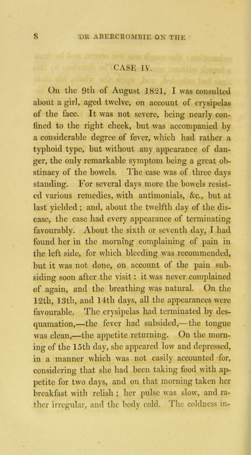 CASE IV. On the 9th of August 1821, I was consulted about a girl, aged twelve, on account of erysipelas of the face. It was not severe, being nearly con- fined to the right cheek, but was accompanied by a considerable degree of fever, which had rather a typhoid type, but without any appearance of dan- ger, the only remarkable symptom being a great ob- stinacy of the bowels. The case was of three days standing. For several days more the bowels resist- ed various remedies, with antimonials, &c., but at last yielded ; and, about the twelfth day of the dis- ease, the case had every appearance of terminating favourably. About the sixth or seventh day, I had found her in the morning complaining of pain in the left side, for which bleeding was recommended, but it was not done, on account of the pain sub- siding soon after the visit: it was never complained of again, and the breathing was natural. On the 12th, 13th, and 14th days, all the appearances were favourable. The erysipelas had terminated by des- quamation,—the fever had subsided,—the tongue was clean,—the appetite returning. On the morn- ing of the 15th day, she appeared low and depressed, in a manner which was not easily accounted for, considering that she had been taking food with ap- petite for two days, and on that morning taken her breakfast with relish ; her pulse was slow, and ra- ther irregular, and the body cold. The coldness in-