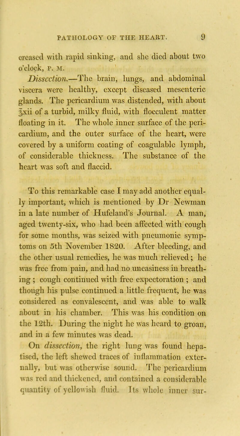 creased with rapid sinking, and she died about two o’clock, p. m. Dissection.—The brain, lungs, and abdominal viscera were healthy, except diseased mesenteric glands. The pericardium was distended, with about 5xii of a turbid, milky fluid, with flocculent matter floating in it. The whole inner surface of the peri- cardium, and the outer surface of the heart, were covered by a uniform coating of coagulable lymph, of considerable thickness. The substance of the heart was soft and flaccid. To this remarkable case I may add another equal- ly important, which is mentioned by Dr Newman in a late number of Hufeland’s Journal. A man, aged twenty-six, who had been affected with cough for some months, was seized with pneumonic symp- toms on 5th November 1820. After bleeding, and the other usual remedies, he was much relieved; he was free from pain, and had no uneasiness in breath- ing ; cough continued with free expectoration ; and though his pulse continued a little frequent, he was considered as convalescent, and was able to walk about in his chamber. This was his condition on the 12th. During the night he was heard to groan, and in a few minutes was dead. On dissection, the right lung was found hepa- tised, the left shewed traces of inflammation exter- nally, but was otherwise sound. The pericardium was red and thickened, and contained a considerable quantity of yellowish fluid. Its whole inner sur-