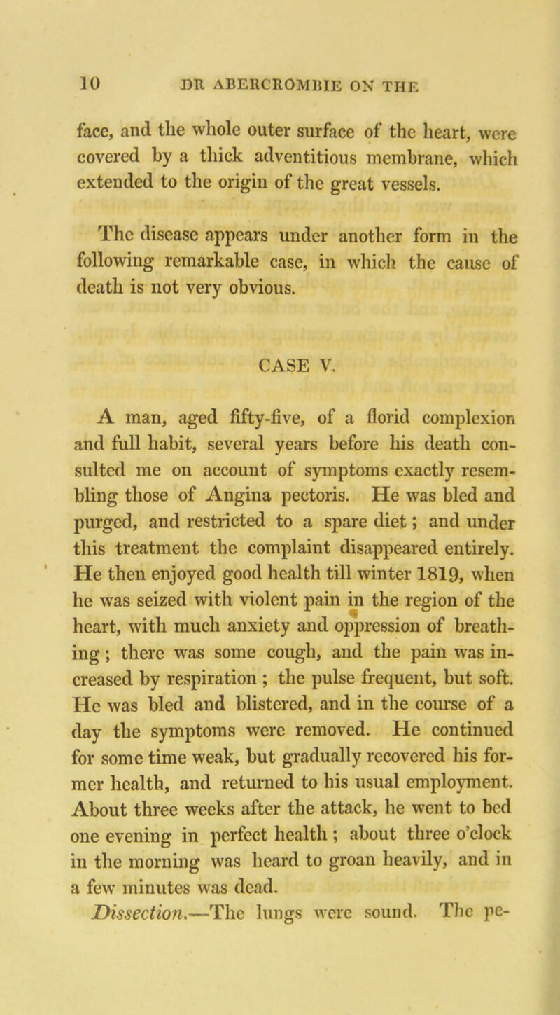 face, and the whole outer surface of the heart, were covered by a thick adventitious membrane, which extended to the origin of the great vessels. The disease appears under another form in the following remarkable case, in which the cause of death is not very obvious. CASE V. A man, aged fifty-five, of a florid complexion and full habit, several years before his death con- sulted me on account of symptoms exactly resem- bling those of Angina pectoris. He was bled and purged, and restricted to a spare diet; and under this treatment the complaint disappeared entirely. He then enjoyed good health till winter 1819, when he was seized with violent pain in the region of the heart, with much anxiety and oppression of breath- ing ; there was some cough, and the pain was in- creased by respiration ; the pulse frequent, but soft. He was bled and blistered, and in the course of a day the symptoms were removed. He continued for some time weak, but gradually recovered his for- mer health, and returned to his usual employment. About three weeks after the attack, he went to bed one evening in perfect health ; about three o’clock in the morning was heard to groan heavily, and in a few minutes was dead. Dissection.—The lungs were sound. The pe-