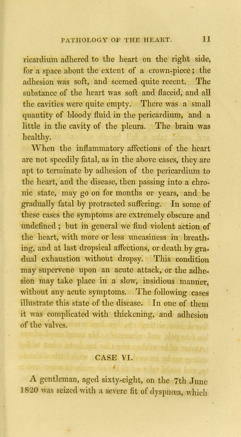 ricardium adhered to the heart on the right side, for a space about the extent of a crown-piece; the adhesion was soft, and seemed quite recent. The substance of the heart was soft and flaccid, and all the cavities were quite empty. There was a small quantity of bloody fluid in the pericardium, and a little in the cavity of the pleura. The brain was healthy. When the inflammatory affections of the heart are not speedily fatal, as in the above cases, they are apt to terminate by adhesion of the pericardium to the heart, and the disease, then passing into a chro- nic state, may go on for months or years, and be gradually fatal by protracted suffering. In some of these cases the symptoms are extremely obscure and undefined ; but in general we find violent action of the heart, with more or less uneasiness in breath- ing, and at last dropsical affections, or death by gra- dual exhaustion without dropsy. This condition may supervene upon an acute attack, or the adhe- sion may take place in a slow, insidious manner, without any acute symptoms. The following cases illustrate this state of the disease. In one of them it was complicated with thickening, and adhesion of the valves. CASE VI. 4 A gentleman, aged sixty-eight, on the 7th June 1820 was seized with a severe fit of dyspncea, which