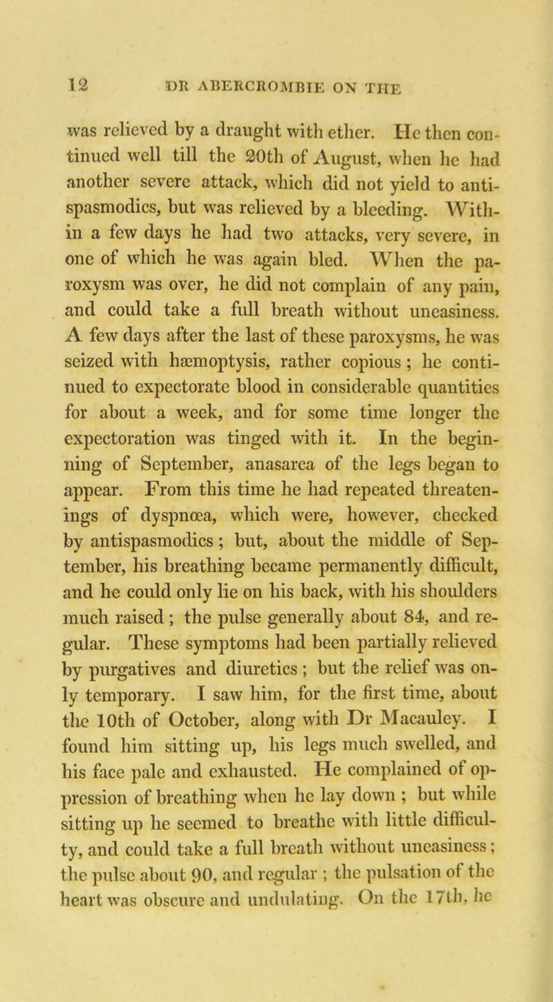 was relieved by a draught with ether. He then con- tinued well till the 20th of August, when he had another severe attack, which did not yield to anti- spasmodics, but was relieved by a bleeding. With- in a few days he had twro attacks, very severe, in one of which he was again bled. When the pa- roxysm was over, he did not complain of any pain, and could take a full breath without uneasiness. A few days after the last of these paroxysms, he was seized with haemoptysis, rather copious ; he conti- nued to expectorate blood in considerable quantities for about a week, and for some time longer the expectoration was tinged with it. In the begin- ning of September, anasarca of the legs began to appear. From this time he had repeated threaten- ings of dyspnoea, which were, however, checked by antispasmodics; but, about the middle of Sep- tember, his breathing became permanently difficult, and he could only lie on his back, with his shoulders much raised ; the pulse generally about 84, and re- gular. These symptoms had been partially relieved by purgatives and diuretics ; but the relief was on- ly temporary. I saw him, for the first time, about the 10th of October, along with Dr Macauley. I found him sitting up, his legs much swelled, and his face pale and exhausted. He complained ot op- pression of breathing when he lay down ; but while sitting up he seemed to breathe with little difficul- ty, and could take a full breath without uneasiness; the pulse about 90, and regular ; the pulsation of the heart was obscure and undulating. On the 17th, lie