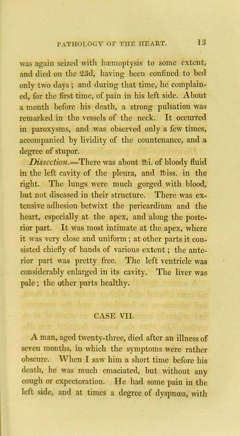 was again seized with haemoptysis to some extent, and died on the 23d, having been confined to bed only two days ; and during that time, he complain- ed, for the first time, of pain in his left side. About a month before his death, a strong pulsation was remarked in the vessels of the neck. It occurred in paroxysms, and was observed only a few times, accompanied by lividity of the countenance, and a degree of stupor. Dissection.—There was about ibi. of bloody fluid in the left cavity of the pleura, and Ibiss. in the right. The lungs were much gorged with blood, but not diseased in their structure. There was ex- tensive adhesion betwixt the pericardium and the heart, especially at the apex, and along the poste- rior part. It was most intimate at the apex, where it was very close and uniform ; at other parts it con- sisted chiefly of bands of various extent; the ante- rior part was pretty free. The left ventricle was considerably enlarged in its cavity. The liver was pale ; the other parts healthy. CASE VII. A man, aged twenty-three, died after an illness of seven months, in which the symptoms were rather obscure. When I saw him a short time before his death, he was much emaciated, but without any cough or expectoration. He had some pain in the left side, and at times a degree of dyspnoea, with