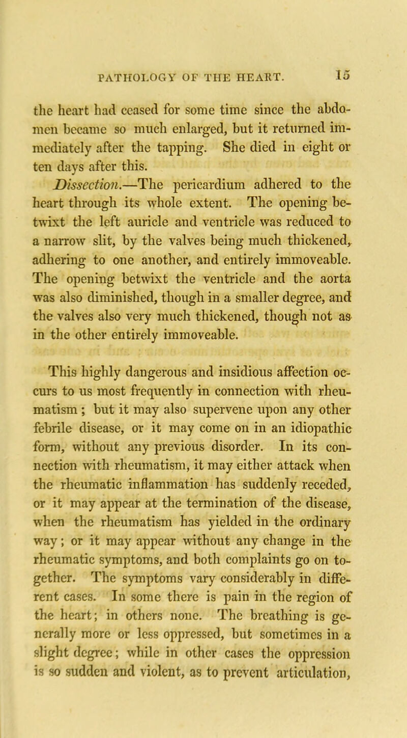 the heart had ceased for some time since the abdo- men became so much enlarged, but it returned im- mediately after the tapping. She died in eight or ten days after this. Dissection.—The pericardium adhered to the heart through its whole extent. Tire opening be- twixt the left auricle and ventricle was reduced to a narrow slit, by the valves being much thickened, adhering to one another, and entirely immoveable. The opening betwixt the ventricle and the aorta was also diminished, though in a smaller degree, and the valves also very much thickened, though not as in the other entirely immoveable. This highly dangerous and insidious affection oc- curs to us most frequently in connection with rheu- matism ; but it may also supervene upon any other febrile disease, or it may come on in an idiopathic form, without any previous disorder. In its con- nection with rheumatism, it may either attack when the rheumatic inflammation has suddenly receded, or it may appear at the termination of the disease, when the rheumatism has yielded in the ordinary way; or it may appear without any change in the rheumatic symptoms, and both complaints go on to- gether. The symptoms vary considerably in diffe- rent cases. In some there is pain in the region of the heart; in others none. The breathing is ge- nerally more or less oppressed, but sometimes in a slight degree; while in other cases the oppression is so sudden and violent, as to prevent articulation,