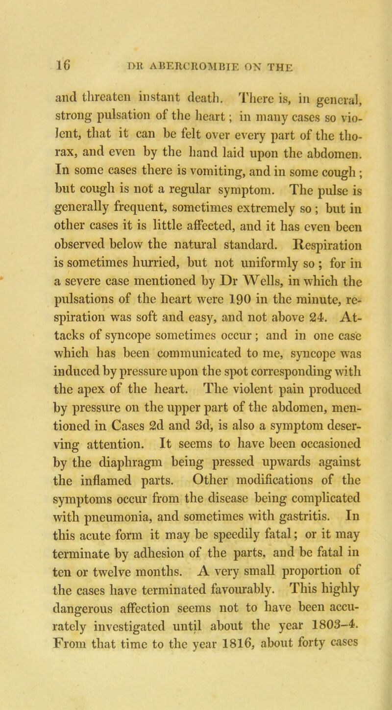 and threaten instant death. There is, in general, strong pulsation ot the heart; in many cases so vio- lent, that it can be felt over every part of the tho- rax, and even by the hand laid upon the abdomen. In some cases there is vomiting, and in some cough ; but cough is not a regular symptom. The pulse is generally frequent, sometimes extremely so ; but in other cases it is little affected, and it has even been observed below the natural standard. Respiration is sometimes hurried, but not uniformly so ; for in a severe case mentioned by Dr Wells, in which the pulsations of the heart were 190 in the minute, re- spiration was soft and easy, and not above 24. At- tacks of syncope sometimes occur ; and in one case which has been communicated to me, syncope was induced by pressure upon the spot corresponding with the apex of the heart. The violent pain produced by pressure on the upper part of the abdomen, men- tioned in Cases 2d and 3d, is also a symptom deser- ving attention. It seems to have been occasioned by the diaphragm being pressed upwards against the inflamed parts. Other modifications of the symptoms occur from the disease being complicated with pneumonia, and sometimes with gastritis. In this acute form it may be speedily fatal; or it may terminate by adhesion of the parts, and be fatal in ten or twelve months. A very small proportion of the cases have terminated favourably. This highly dangerous affection seems not to have been accu- rately investigated until about the year 1803-4. From that time to the year 1816, about forty cases