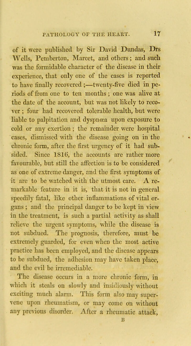 of it were published by Sir David Dundas, Drs Wells, Pemberton, Marcet, and others ; and such was the formidable character of the disease in their experience, that only one of the cases is reported to have finally recovered ;—twenty-five died in pe- riods of from one to ten months; one was alive at the date of the account, but was not likely to reco- ver ; four had recovered tolerable health, but were liable to palpitation and dyspnoea upon exposure to cold or any exertion; the remainder were hospital cases, dismissed with the disease going on in the chronic form, after the first urgency of it had sub- sided. Since ISlfi, the accounts are rather more favourable, but still the affection is to be considered as one of extreme danger, and the first symptoms of it are to be watched with the utmost care. A re- markable feature in it is, that it is not in general speedily fatal, like other inflammations of vital or- gans ; and the principal danger to be kept in view in the treatment, is such a partial activity as shall relieve the urgent symptoms, while the disease is not subdued. The prognosis, therefore, must be extremely guarded, for even when the most active practice has been employed, and the disease appears to be subdued, the adhesion may have taken place, and the evil be irremediable. The disease occurs in a more chronic form, in which it steals on slowly and insidiously without exciting much alarm. This form also may super- vene upon rheumatism, or may come on without any previous disorder. After a rheumatic attack,