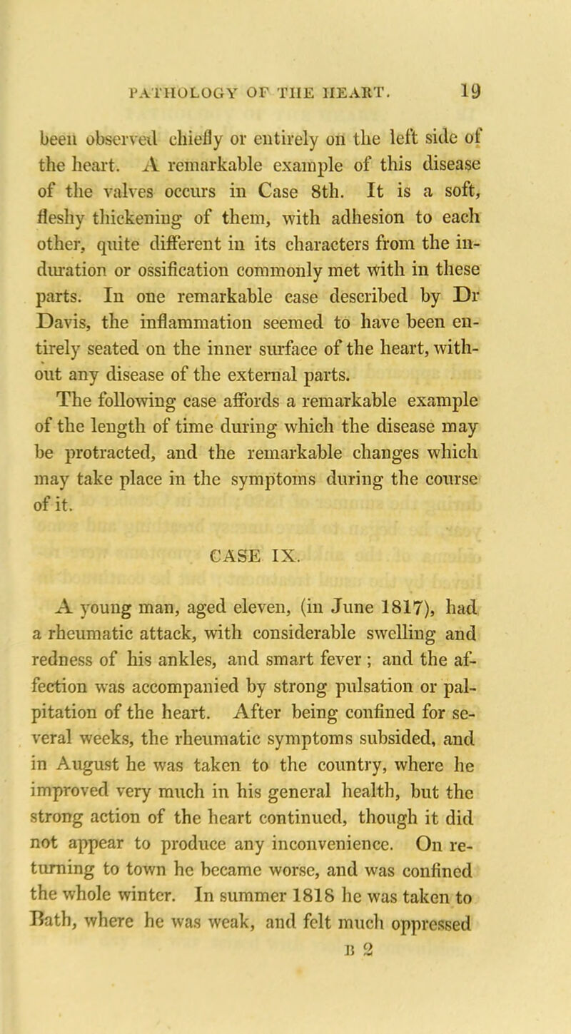 been observed chiefly or entirely on the left side ot the heart. A remarkable example of this disease of the valves occurs in Case 8th. It is a soft, fleshy thickening of them, with adhesion to each other, quite different in its characters from the in- duration or ossification commonly met with in these parts. In one remarkable case described by Dr Davis, the inflammation seemed to have been en- tirely seated on the inner surface of the heart, with- out any disease of the external parts. The following case affords a remarkable example of the length of time during which the disease may be protracted, and the remarkable changes which may take place in the symptoms during the course of it. CASE IX. A young man, aged eleven, (in June 1817), had a rheumatic attack, with considerable swelling and redness of his ankles, and smart fever ; and the af- fection was accompanied by strong pulsation or pal- pitation of the heart. After being confined for se- veral weeks, the rheumatic symptoms subsided, and in August he was taken to the country, where he improved very much in his general health, but the strong action of the heart continued, though it did not appear to produce any inconvenience. On re- turning to town he became worse, and was confined the whole winter. In summer 1818 he was taken to Bath, where he was weak, and felt much oppressed