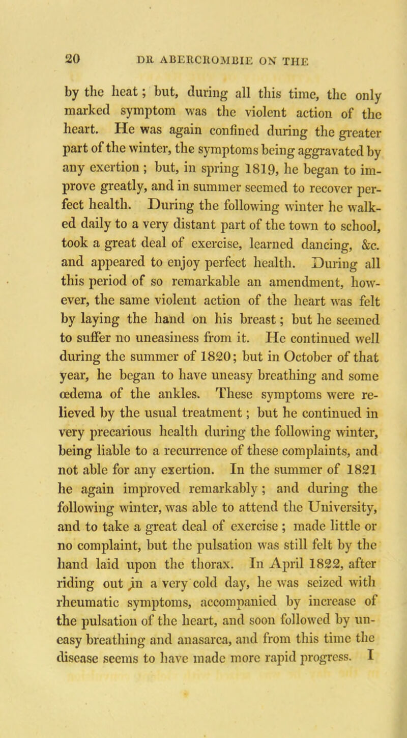 by the heat; but, during all this time, the only marked symptom was the violent action of the heart. He was again confined during the greater part of the winter, the symptoms being aggravated by any exertion ; but, in spring 1819, he began to im- prove greatly, and in summer seemed to recover per- fect health. During the following winter he walk- ed daily to a very distant part of the town to school, took a great deal of exercise, learned dancing, &c. and appeared to enjoy perfect health. During all this period of so remarkable an amendment, how- ever, the same violent action of the heart was felt by laying the hand on his breast; but he seemed to suffer no uneasiness from it. He continued well during the summer of 1820; but in October of that year, he began to have uneasy breathing and some oedema of the ankles. These symptoms were re- lieved by the usual treatment; but he continued in very precarious health during the following winter, being liable to a recurrence of these complaints, and not able for any exertion. In the summer of 1821 he again improved remarkably; and during the following winter, was able to attend the University, and to take a great deal of exercise ; made little or no complaint, but the pulsation was still felt by the hand laid upon the thorax. In April 1822, after riding out jin a very cold day, he was seized with rheumatic symptoms, accompanied by increase of the pulsation of the heart, and soon followed by un- easy breathing and anasarca, and from this time the disease seems to have made more rapid progress. I