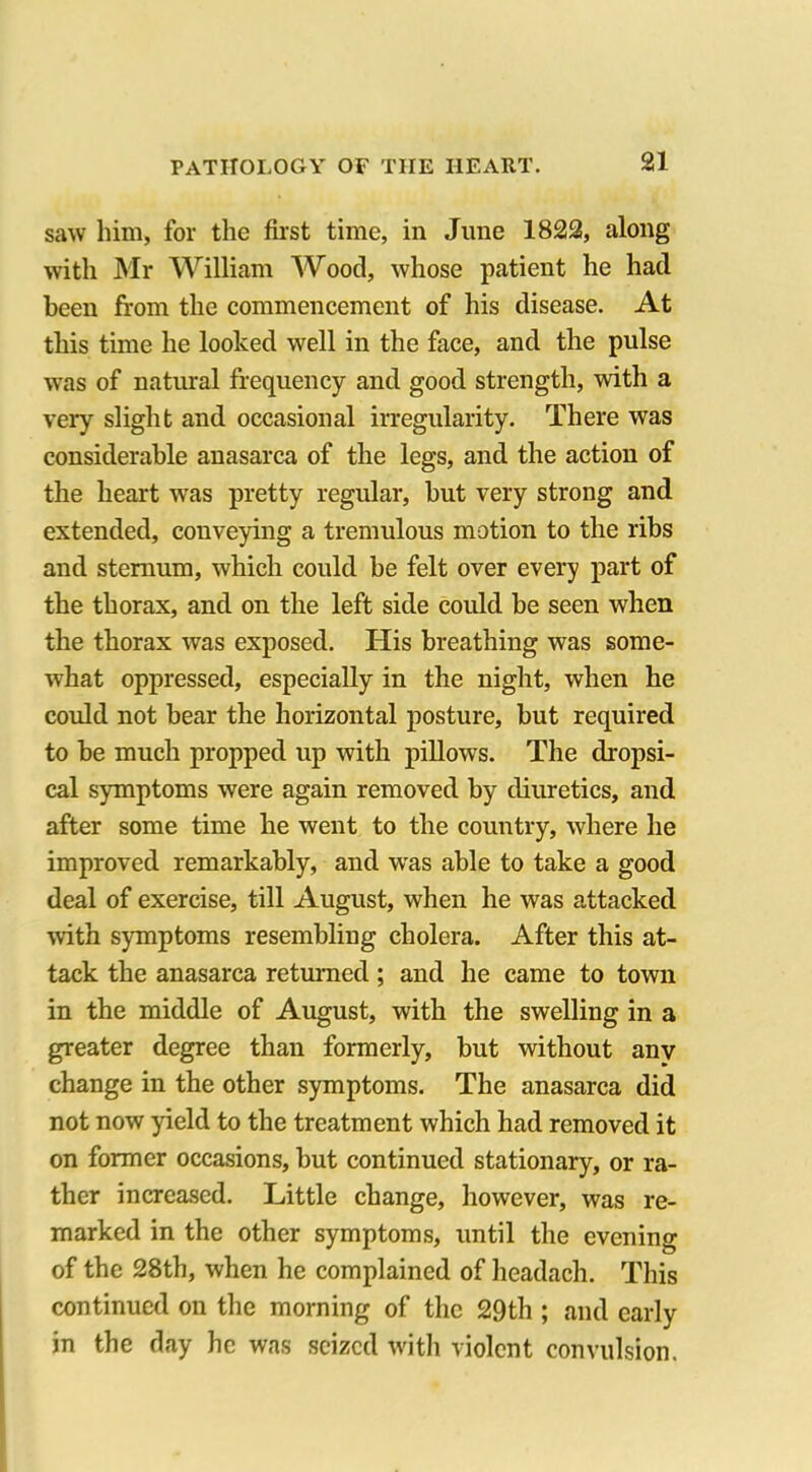 saw him, for the first time, in June 1822, along with Mr William Wood, whose patient he had been from the commencement of his disease. At this time he looked well in the face, and the pulse was of natural frequency and good strength, with a very slight and occasional irregularity. There was considerable anasarca of the legs, and the action of the heart wTas pretty regular, but very strong and extended, conveying a tremulous motion to the ribs and sternum, which could be felt over every part of the thorax, and on the left side could be seen when the thorax was exposed. His breathing was some- what oppressed, especially in the night, when he could not bear the horizontal posture, but required to be much propped up with pillows. The dropsi- cal symptoms were again removed by diuretics, and after some time he went to the country, where he improved remarkably, and was able to take a good deal of exercise, till August, when he was attacked with symptoms resembling cholera. After this at- tack the anasarca returned; and he came to town in the middle of August, with the swelling in a greater degree than formerly, but without any change in the other symptoms. The anasarca did not now yield to the treatment which had removed it on former occasions, but continued stationary, or ra- ther increased. Little change, however, was re- marked in the other symptoms, until the evening of the 28th, when he complained of headach. This continued on the morning of the 29th ; and early in the day he was seized with violent convulsion.