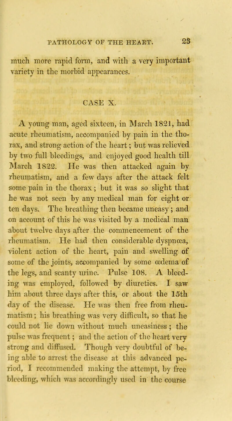 much more rapid form, and with a very important variety in the morbid appearances. CASE X. A young man, aged sixteen, in March 1821, had acute rheumatism, accompanied by pain in the tho- rax, and strong action of the heart; but was relieved by two full bleedings, and enjoyed good health till March 1822. He was then attacked again by rheumatism, and a few days after the attack felt some pain in the thorax; but it was so slight that he was not seen by any medical man for eight or ten days. The breathing then became uneasy; and on account of this he was visited by a medical man about twelve days after the commencement of the rheumatism. He had then considerable dyspnoea, violent action of the heart, pain and swelling of some of the joints, accompanied by some oedema of the legs, and scanty urine. Pulse 108. A bleed- ing was employed, followed by diuretics. I saw him about three days after this, or about the 15th day of the disease. He was then free from rheu- matism ; his breathing was very difficult, so that he could not lie down without much uneasiness ; the pulse wras frequent; and the action of the heart very strong and diffused. Though veiy doubtful of be- ing able to arrest the disease at this advanced pe- riod, I recommended making the attempt, by free bleeding, which was accordingly used in the course