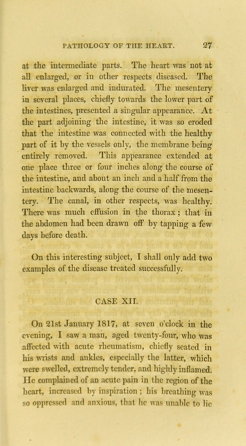 at the intermediate parts. The heart was not at all enlarged, or in other respects diseased. The liver was enlarged and indurated. The mesentery- in several places, chiefly towards the lower part of the intestines, presented a singular appearance. At the part adjoining the intestine, it was so eroded that the intestine was connected with the healthy part of it by the vessels only, the membrane being entirely removed. This appearance extended at one place three or four inches along the course of the intestine, and about an inch and a half from the intestine backwards, along the course of the mesen- tery. The canal, in other respects, was healthy. There was much effusion in the thorax; that in the abdomen had been drawn off by tapping a few days before death. On this interesting subject, I shall only add two examples of the disease treated successfully. CASE XII. On 21st January 1817, at seven o’clock in the evening, I saw a man, aged twenty-four, who was affected with acute rheumatism, chiefly seated in his wrists and ankles, especially the latter, which were swelled, extremely tender, and highly inflamed. He complained of an acute pain in the region of the heart, increased by inspiration ; his breathing was so oppressed and anxious, that lie was unable to lie